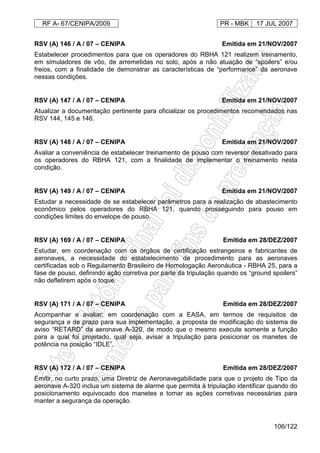 RF A- 67/CENIPA/2009 PR - MBK 17 JUL 2007
106/122
RSV (A) 146 / A / 07 – CENIPA Emitida em 21/NOV/2007
Estabelecer procedimentos para que os operadores do RBHA 121 realizem treinamento,
em simuladores de vôo, de arremetidas no solo, após a não atuação de “spoilers” e/ou
freios, com a finalidade de demonstrar as características de “performance” da aeronave
nessas condições.
RSV (A) 147 / A / 07 – CENIPA Emitida em 21/NOV/2007
Atualizar a documentação pertinente para oficializar os procedimentos recomendados nas
RSV 144, 145 e 146.
RSV (A) 148 / A / 07 – CENIPA Emitida em 21/NOV/2007
Avaliar a conveniência de estabelecer treinamento de pouso com reversor desativado para
os operadores do RBHA 121, com a finalidade de implementar o treinamento nesta
condição.
RSV (A) 149 / A / 07 – CENIPA Emitida em 21/NOV/2007
Estudar a necessidade de se estabelecer parâmetros para a realização de abastecimento
econômico pelos operadores do RBHA 121, quando prosseguindo para pouso em
condições limites do envelope de pouso.
RSV (A) 169 / A / 07 – CENIPA Emitida em 28/DEZ/2007
Estudar, em coordenação com os órgãos de certificação estrangeiros e fabricantes de
aeronaves, a necessidade do estabelecimento de procedimento para as aeronaves
certificadas sob o Regulamento Brasileiro de Homologação Aeronáutica - RBHA 25, para a
fase de pouso, definindo ação corretiva por parte da tripulação quando os “ground spoilers”
não defletirem após o toque.
RSV (A) 171 / A / 07 – CENIPA Emitida em 28/DEZ/2007
Acompanhar e avaliar, em coordenação com a EASA, em termos de requisitos de
segurança e de prazo para sua implementação, a proposta de modificação do sistema de
aviso “RETARD” da aeronave A-320, de modo que o mesmo execute somente a função
para a qual foi projetado, qual seja, avisar a tripulação para posicionar os manetes de
potência na posição “IDLE”.
RSV (A) 172 / A / 07 – CENIPA Emitida em 28/DEZ/2007
Emitir, no curto prazo, uma Diretriz de Aeronavegabilidade para que o projeto de Tipo da
aeronave A-320 inclua um sistema de alarme que permita à tripulação identificar quando do
posicionamento equivocado dos manetes e tomar as ações corretivas necessárias para
manter a segurança da operação.
 