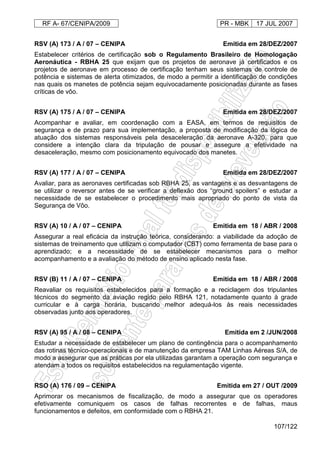RF A- 67/CENIPA/2009 PR - MBK 17 JUL 2007
107/122
RSV (A) 173 / A / 07 – CENIPA Emitida em 28/DEZ/2007
Estabelecer critérios de certificação sob o Regulamento Brasileiro de Homologação
Aeronáutica - RBHA 25 que exijam que os projetos de aeronave já certificados e os
projetos de aeronave em processo de certificação tenham seus sistemas de controle de
potência e sistemas de alerta otimizados, de modo a permitir a identificação de condições
nas quais os manetes de potência sejam equivocadamente posicionadas durante as fases
críticas de vôo.
RSV (A) 175 / A / 07 – CENIPA Emitida em 28/DEZ/2007
Acompanhar e avaliar, em coordenação com a EASA, em termos de requisitos de
segurança e de prazo para sua implementação, a proposta de modificação da lógica de
atuação dos sistemas responsáveis pela desaceleração da aeronave A-320, para que
considere a intenção clara da tripulação de pousar e assegure a efetividade na
desaceleração, mesmo com posicionamento equivocado dos manetes.
RSV (A) 177 / A / 07 – CENIPA Emitida em 28/DEZ/2007
Avaliar, para as aeronaves certificadas sob RBHA 25, as vantagens e as desvantagens de
se utilizar o reversor antes de se verificar a deflexão dos “ground spoilers” e estudar a
necessidade de se estabelecer o procedimento mais apropriado do ponto de vista da
Segurança de Vôo.
RSV (A) 10 / A / 07 – CENIPA Emitida em 18 / ABR / 2008
Assegurar a real eficácia da instrução teórica, considerando: a viabilidade da adoção de
sistemas de treinamento que utilizam o computador (CBT) como ferramenta de base para o
aprendizado; e a necessidade de se estabelecer mecanismos para o melhor
acompanhamento e a avaliação do método de ensino aplicado nesta fase.
RSV (B) 11 / A / 07 – CENIPA Emitida em 18 / ABR / 2008
Reavaliar os requisitos estabelecidos para a formação e a reciclagem dos tripulantes
técnicos do segmento da aviação regido pelo RBHA 121, notadamente quanto à grade
curricular e à carga horária, buscando melhor adequá-los às reais necessidades
observadas junto aos operadores.
RSV (A) 95 / A / 08 – CENIPA Emitida em 2 /JUN/2008
Estudar a necessidade de estabelecer um plano de contingência para o acompanhamento
das rotinas técnico-operacionais e de manutenção da empresa TAM Linhas Aéreas S/A, de
modo a assegurar que as práticas por ela utilizadas garantam a operação com segurança e
atendam a todos os requisitos estabelecidos na regulamentação vigente.
RSO (A) 176 / 09 – CENIPA Emitida em 27 / OUT /2009
Aprimorar os mecanismos de fiscalização, de modo a assegurar que os operadores
efetivamente comuniquem os casos de falhas recorrentes e de falhas, maus
funcionamentos e defeitos, em conformidade com o RBHA 21.
 
