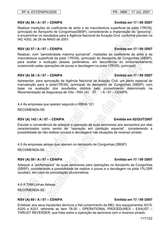 RF A- 67/CENIPA/2009 PR - MBK 17 JUL 2007
111/122
RSV (A) 56 / A / 07 – CENIPA Emitida em 17 / 09 /2007
Realizar medições do coeficiente de atrito e da macrotextura superficial da pista 17R/35L
(principal) do Aeroporto de Congonhas(SBSP), considerando a implantação do “grooving”,
e encaminhar os resultados para a Agência Nacional de Aviação Civil, conforme previsto na
IAC 4302, de 28 de MAIO de 2001.
RSV (A) 57 / A / 07 – CENIPA Emitida em 17 / 09 /2007
Realizar, com “periodicidade máxima quinzenal”, medições do coeficiente de atrito e da
macrotextura superficial da pista 17R/35L (principal) do Aeroporto de Congonhas (SBSP),
para avaliar a evolução desses parâmetros, em decorrência do emborrachamento
ocasionado pelas operações de pouso e decolagem na pista 17R/35L (principal).
RSV (A) 58 / A / 07 – CENIPA Emitida em 17 / 09 /2007
Apresentar, para aprovação da Agência Nacional de Aviação Civil, um plano especial de
manutenção para a pista17R/35L (principal) do Aeroporto de Congonhas (SBSP), com
base na avaliação dos resultados obtidos pelo procedimento determinado na
Recomendação de Segurança de Vôo - RSV (A) 57 / A / 07 – CENIPA.
4.4 Às empresas que operam segundo o RBHA 121
RECOMENDA-SE:
RSV (A) 143 / A / 07 – CENIPA Emitida em 02/OUT/2007
Estudar a conveniência de adequar a operação de suas aeronaves aos aeroportos por elas
caracterizados como sendo de “operação em condição especial”, considerando a
possibilidade de não realizar pousos e decolagens nas situações de reversor pinado.
4.5 Às empresas aéreas que operam no Aeroporto de Congonhas (SBSP)
RECOMENDA-SE:
RSV (A) 59 / A / 07 – CENIPA Emitida em 17 / 09 /2007
Adequar a “performance” de suas aeronaves para operações no Aeroporto de Congonhas
(SBSP), considerando a possibilidade de realizar o pouso e a decolagem na pista 17L/35R
(auxiliar), em caso de precipitação pluviométrica.
4.6 À TAM Linhas Aéreas
RECOMENDA-SE:
RSV (A) 60 / A / 07 – CENIPA Emitida em 17 / 09 /2007
Enfatizar aos seus tripulantes técnicos o fiel cumprimento da MEL dos equipamentos A319,
A320 e A321, referente ao item 78-30 – OPERATIONAL PROCEDURES – EXAUST –
THRUST REVERSER, que trata sobre a operação da aeronave com o reversor pinado.
 