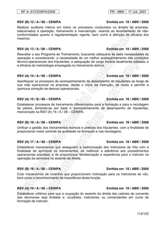 RF A- 67/CENIPA/2009 PR - MBK 17 JUL 2007
112/122
RSV (B) 12 / A / 08 – CENIPA Emitida em 18 / ABR / 2008
Realizar auditoria interna em todos os processos conduzidos no âmbito da empresa,
relacionados à operação, treinamento e manutenção, visando ao levantamento de não-
conformidades quanto à regulamentação vigente, bem como à aferição da eficácia dos
mesmos.
RSV (A) 13 / A / 08 – CENIPA Emitida em 18 / ABR / 2008
Reavaliar o seu Programa de Treinamento, buscando adequá-lo às reais necessidades da
operação e considerando: a necessidade de um melhor acompanhamento das condições
técnico-operacionais dos tripulantes; a adequação da carga horária atualmente adotada; e
a eficácia da metodologia empregada no treinamento teórico.
RSV (A) 14 / A / 08 – CENIPA Emitida em 18 / ABR / 2008
Aperfeiçoar os processos de acompanhamento de desempenho de tripulantes ao longo de
sua vida operacional na empresa, desde o início da instrução, de modo a permitir a
oportuna correção de desvios operacionais.
RSV (A) 15 / B / 08 – CENIPA Emitida em 18 / ABR / 2008
Estabelecer processos de treinamento diferenciados para a formação e para a reciclagem
de pilotos, tomando-se por base o acompanhamento de desempenho de tripulantes,
mencionado na RSV (A) 14 / A / 08 – CENIPA.
RSV (B) 16 / A / 08 – CENIPA Emitida em 18 / ABR / 2008
Unificar a gestão dos treinamentos teóricos e práticos dos tripulantes, com a finalidade de
proporcionar maior controle da qualidade na formação e nas reciclagens.
RSV (A) 17 / A / 08 – CENIPA Emitida em 18 / ABR / 2008
Estabelecer mecanismos que assegurem a padronização dos Instrutores de Vôo com a
finalidade de aprimorar os treinamentos; de melhorar a aderência aos procedimentos
operacionais previstos; e de proporcionar familiarização e experiência para o instrutor na
operação da aeronave no assento da direita.
RSV (B) 18 / A / 08 – CENIPA Emitida em 18 / ABR / 2008
Criar mecanismos de incentivo que proporcionem motivação para os instrutores de vôo,
bem como o reconhecimento da importância desta função.
RSV (A) 19 / A / 08 – CENIPA Emitida em 18 / ABR / 2008
Estabelecer critérios para que a ocupação do assento da direita das cabines de comando
das aeronaves seja limitada a: co-pilotos; instrutores; ou comandantes em curso de
formação de instrutor.
 