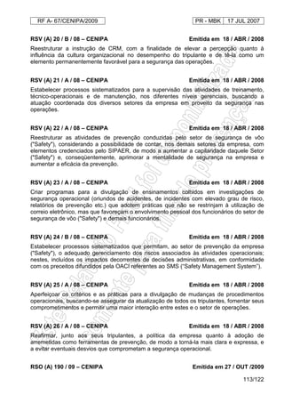 RF A- 67/CENIPA/2009 PR - MBK 17 JUL 2007
113/122
RSV (A) 20 / B / 08 – CENIPA Emitida em 18 / ABR / 2008
Reestruturar a instrução de CRM, com a finalidade de elevar a percepção quanto à
influência da cultura organizacional no desempenho do tripulante e de tê-la como um
elemento permanentemente favorável para a segurança das operações.
RSV (A) 21 / A / 08 – CENIPA Emitida em 18 / ABR / 2008
Estabelecer processos sistematizados para a supervisão das atividades de treinamento,
técnico-operacionais e de manutenção, nos diferentes níveis gerenciais, buscando a
atuação coordenada dos diversos setores da empresa em proveito da segurança nas
operações.
RSV (A) 22 / A / 08 – CENIPA Emitida em 18 / ABR / 2008
Reestruturar as atividades de prevenção conduzidas pelo setor de segurança de vôo
("Safety"), considerando a possibilidade de contar, nos demais setores da empresa, com
elementos credenciados pelo SIPAER, de modo a aumentar a capilaridade daquele Setor
("Safety") e, conseqüentemente, aprimorar a mentalidade de segurança na empresa e
aumentar a eficácia da prevenção.
RSV (A) 23 / A / 08 – CENIPA Emitida em 18 / ABR / 2008
Criar programas para a divulgação de ensinamentos colhidos em investigações de
segurança operacional (oriundos de acidentes, de incidentes com elevado grau de risco,
relatórios de prevenção etc.) que adotem práticas que não se restrinjam à utilização de
correio eletrônico, mas que favoreçam o envolvimento pessoal dos funcionários do setor de
segurança de vôo ("Safety") e demais funcionários.
RSV (A) 24 / B / 08 – CENIPA Emitida em 18 / ABR / 2008
Estabelecer processos sistematizados que permitam, ao setor de prevenção da empresa
("Safety"), o adequado gerenciamento dos riscos associados às atividades operacionais;
nestes, incluídos os impactos decorrentes de decisões administrativas, em conformidade
com os preceitos difundidos pela OACI referentes ao SMS (“Safety Management System”).
RSV (A) 25 / A / 08 – CENIPA Emitida em 18 / ABR / 2008
Aperfeiçoar os critérios e as práticas para a divulgação de mudanças de procedimentos
operacionais, buscando-se assegurar da atualização de todos os tripulantes, fomentar seus
comprometimentos e permitir uma maior interação entre estes e o setor de operações.
RSV (A) 26 / A / 08 – CENIPA Emitida em 18 / ABR / 2008
Reafirmar, junto aos seus tripulantes, a política da empresa quanto à adoção de
arremetidas como ferramentas de prevenção, de modo a torná-la mais clara e expressa, e
a evitar eventuais desvios que comprometam a segurança operacional.
RSO (A) 190 / 09 – CENIPA Emitida em 27 / OUT /2009
 