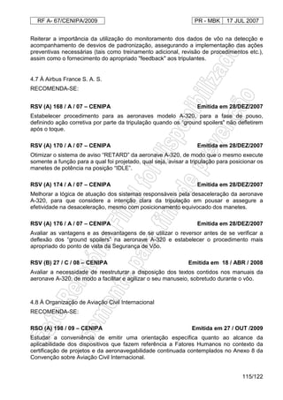RF A- 67/CENIPA/2009 PR - MBK 17 JUL 2007
115/122
Reiterar a importância da utilização do monitoramento dos dados de vôo na detecção e
acompanhamento de desvios de padronização, assegurando a implementação das ações
preventivas necessárias (tais como treinamento adicional, revisão de procedimentos etc.),
assim como o fornecimento do apropriado "feedback" aos tripulantes.
4.7 À Airbus France S. A. S.
RECOMENDA-SE:
RSV (A) 168 / A / 07 – CENIPA Emitida em 28/DEZ/2007
Estabelecer procedimento para as aeronaves modelo A-320, para a fase de pouso,
definindo ação corretiva por parte da tripulação quando os “ground spoilers” não defletirem
após o toque.
RSV (A) 170 / A / 07 – CENIPA Emitida em 28/DEZ/2007
Otimizar o sistema de aviso “RETARD” da aeronave A-320, de modo que o mesmo execute
somente a função para a qual foi projetado, qual seja, avisar a tripulação para posicionar os
manetes de potência na posição “IDLE”.
RSV (A) 174 / A / 07 – CENIPA Emitida em 28/DEZ/2007
Melhorar a lógica de atuação dos sistemas responsáveis pela desaceleração da aeronave
A-320, para que considere a intenção clara da tripulação em pousar e assegure a
efetividade na desaceleração, mesmo com posicionamento equivocado dos manetes.
RSV (A) 176 / A / 07 – CENIPA Emitida em 28/DEZ/2007
Avaliar as vantagens e as desvantagens de se utilizar o reversor antes de se verificar a
deflexão dos “ground spoilers” na aeronave A-320 e estabelecer o procedimento mais
apropriado do ponto de vista da Segurança de Vôo.
RSV (B) 27 / C / 08 – CENIPA Emitida em 18 / ABR / 2008
Avaliar a necessidade de reestruturar a disposição dos textos contidos nos manuais da
aeronave A-320, de modo a facilitar e agilizar o seu manuseio, sobretudo durante o vôo.
4.8 À Organização de Aviação Civil Internacional
RECOMENDA-SE:
RSO (A) 198 / 09 – CENIPA Emitida em 27 / OUT /2009
Estudar a conveniência de emitir uma orientação específica quanto ao alcance da
aplicabilidade dos dispositivos que fazem referência a Fatores Humanos no contexto da
certificação de projetos e da aeronavegabilidade continuada contemplados no Anexo 8 da
Convenção sobre Aviação Civil Internacional.
 