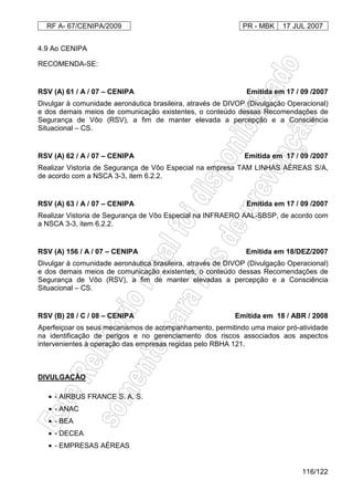 RF A- 67/CENIPA/2009 PR - MBK 17 JUL 2007
116/122
4.9 Ao CENIPA
RECOMENDA-SE:
RSV (A) 61 / A / 07 – CENIPA Emitida em 17 / 09 /2007
Divulgar à comunidade aeronáutica brasileira, através de DIVOP (Divulgação Operacional)
e dos demais meios de comunicação existentes, o conteúdo dessas Recomendações de
Segurança de Vôo (RSV), a fim de manter elevada a percepção e a Consciência
Situacional – CS.
RSV (A) 62 / A / 07 – CENIPA Emitida em 17 / 09 /2007
Realizar Vistoria de Segurança de Vôo Especial na empresa TAM LINHAS AÉREAS S/A,
de acordo com a NSCA 3-3, item 6.2.2.
RSV (A) 63 / A / 07 – CENIPA Emitida em 17 / 09 /2007
Realizar Vistoria de Segurança de Vôo Especial na INFRAERO AAL-SBSP, de acordo com
a NSCA 3-3, item 6.2.2.
RSV (A) 156 / A / 07 – CENIPA Emitida em 18/DEZ/2007
Divulgar à comunidade aeronáutica brasileira, através de DIVOP (Divulgação Operacional)
e dos demais meios de comunicação existentes, o conteúdo dessas Recomendações de
Segurança de Vôo (RSV), a fim de manter elevadas a percepção e a Consciência
Situacional – CS.
RSV (B) 28 / C / 08 – CENIPA Emitida em 18 / ABR / 2008
Aperfeiçoar os seus mecanismos de acompanhamento, permitindo uma maior pró-atividade
na identificação de perigos e no gerenciamento dos riscos associados aos aspectos
intervenientes à operação das empresas regidas pelo RBHA 121.
DIVULGAÇÃO
• - AIRBUS FRANCE S. A. S.
• - ANAC
• - BEA
• - DECEA
• - EMPRESAS AÉREAS
 