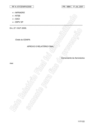 RF A- 67/CENIPA/2009 PR - MBK 17 JUL 2007
117/122
• - INFRAERO
• - NTSB
• - OACI
• - SRPV SP
-----------------------------------------------------------------------------------------------------------------------
Em, 27 / OUT /2009.
Brig Ar JORGE KERSUL FILHO
Chefe do CENIPA
APROVO O RELATÓRIO FINAL:
Ten Brig Ar JUNITI SAITO
Comandante da Aeronáutica
FSAC
 
