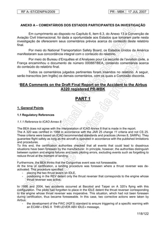 RF A- 67/CENIPA/2009 PR - MBK 17 JUL 2007
118/122
ANEXO A – COMENTÁRIOS DOS ESTADOS PARTICIPANTES DA INVESTIGAÇÃO
Em cumprimento ao disposto no Capítulo 6, item 6.3, do Anexo 13 à Convenção de
Aviação Civil Internacional, foi dada a oportunidade aos Estados que tomaram parte nesta
investigação de oferecerem seus comentários prévios acerca do conteúdo deste relatório
final.
Por meio do National Transportation Safety Board, os Estados Unidos da América
manifestaram sua concordância integral com o conteúdo do relatório.
Por meio do Bureau d’Enquêtes et d’Analyses pour La securité de l’aviation civile, a
França encaminhou o documento de número 000887/BEA, contendo comentários acerca
do conteúdo do relatório final.
Todos os comentários julgados pertinentes foram inseridos no relatório. A seguir,
serão transcritos (em Inglês) os demais comentários, com os quais a Comissão discorda.
“BEA Comments on the Draft Final Report on the Accident to the Airbus
A320 registered PR-MBK
PART 1
1. General Points
1.1 Regulatory References
1.1.1 Reference to ICAO Annex 8
The BEA does not agree with the interpretation of ICAO Annex 8 that is made in the report.
The A 320 was certified in 1988 in accordance with the JAR 25 change 11 criteria and not CS 25.
These criteria were based on ICAO recommended standards and practices (Annex 8, SARPs). They
guarantee flight safety as long as the aircraft is operated in accordance with the published limitations
and procedures.
To this end, the certification authorities checked that all events that could lead to disastrous
situations have been foreseen by the manufacturer. In principle, however, the authorities distinguish
between system and engine failures and basic piloting errors, excluding events such as forgetting to
reduce thrust at the moment of landing.
.
Furthermore, the BEA thinks that the Congonhas event was not foreseeable.
At the time of certification, a landing procedure was foreseen where a thrust reverser was de-
activated. This procedure specified:
- placing the two thrust levers on IDLE,
- positioning in the REV detent only the thrust reverser that corresponds to the engine whose
thrust reverser was active.
In 1998 and 2004, two accidents occurred at Bacolod and Taipei on A 320’s flying with this
configuration. The pilots had forgotten to place in the IDLE detent the thrust reverser corresponding
to the engine whose thrust reverser was inoperative. This situation, which had not been foreseen
during certification, thus became foreseeable. In this case, two corrective actions were taken by
Airbus:
- the development of the FWC (H2F3) standard to ensure triggering of a specific warning with
an ECAM « ENG X THR LEVER ABV IDLE» message,
 