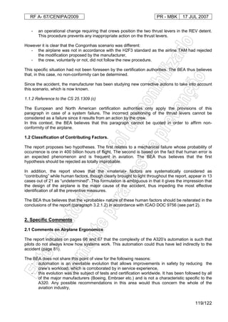 RF A- 67/CENIPA/2009 PR - MBK 17 JUL 2007
119/122
- an operational change requiring that crews position the two thrust levers in the REV detent.
This procedure prevents any inappropriate action on the thrust levers.
However it is clear that the Congonhas scenario was different:
- the airplane was not in accordance with the H2F3 standard as the airline TAM had rejected
the modification proposed by the manufacturer,
- the crew, voluntarily or not, did not follow the new procedure.
This specific situation had not been foreseen by the certification authorities. The BEA thus believes
that, in this case, no non-conformity can be determined.
Since the accident, the manufacturer has been studying new corrective actions to take into account
this scenario, which is now known.
1.1.2 Reference to the CS 25.1309 (c)
The European and North American certification authorities only apply the provisions of this
paragraph in case of a system failure. The incorrect positioning of the thrust levers cannot be
considered as a failure since it results from an action by the crew.
In this context, the BEA believes that this paragraph cannot be quoted in order to affirm non-
conformity of the airplane.
1.2 Classification of Contributing Factors.
The report proposes two hypotheses. The first relates to a mechanical failure whose probability of
occurrence is one in 400 billion hours of flight. The second is based on the fact that human error is
an expected phenomenon and is frequent in aviation. The BEA thus believes that the first
hypothesis should be rejected as totally improbable.
In addition, the report shows that the «material» factors are systematically considered as
“contributing” while human factors, though clearly brought to light throughout the report, appear in 13
cases out of 21 as “undetermined”. This formulation is ambiguous in that it gives the impression that
the design of the airplane is the major cause of the accident, thus impeding the most effective
identification of all the preventive measures.
The BEA thus believes that the «probable» nature of these human factors should be reiterated in the
conclusions of the report (paragraph 3.2.1.2) in accordance with ICAO DOC 9756 (see part 2).
2. Specific Comments
2.1 Comments on Airplane Ergonomics
The report indicates on pages 66 and 67 that the complexity of the A320’s automation is such that
pilots do not always know how systems work. This automation could thus have led indirectly to the
accident (page 81).
The BEA does not share this point of view for the following reasons:
- automation is an inevitable evolution that allows improvements in safety by reducing the
crew’s workload, which is corroborated by in service experience,
- this evolution was the subject of tests and certification worldwide. It has been followed by all
of the major manufacturers (Boeing, Embraer etc.) and is not a characteristic specific to the
A320. Any possible recommendations in this area would thus concern the whole of the
aviation industry,
 