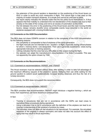 RF A- 67/CENIPA/2009 PR - MBK 17 JUL 2007
120/122
- the extension of the ground spoilers is dependant on the positioning of the thrust levers on
IDLE in order to avoid any such maneuvers in flight. This robust logic is that used on the
majority of modern transport airplanes. It is simple and cannot be unknown to pilots,
- the report clearly indicates the stressful state that the two pilots found themselves in. It thus
appears that their inability to understand the non-deceleration of the airplane was due to their
anxiety on the state of the runway and not to an excess of automation on the A320,
- the link between the error in the positioning of the thrust levers and the «non moving throttle
levers» design remains doubtful since comparable events have occurred in the world on
airplanes equipped with «moving throttle levers».
2.2 Comments on the A320 Documentation
The BEA does not share CENIPA concern in relation to the complexity of the A320 documentation
for the following reasons:
- this complexity is comparable to that of airplanes of the same generation
- the flight manuals are not intended to be « studied » in flight, especially during critical phases
for which « memory items » are designated. Their use is generally explained to crews during
appropriate instruction or training sessions,
- nothing indicates that the crew had any difficulties on this subject during the flight,
- the operator can adapt the manufacturer’s documentation if he finds it unusable. This was
not apparently the option chosen by TAM.
2.3 Comments on the Recommendations
2.3.1 Comment on recommendations 145/A/07, and 176/A/07
The thrust reversers must be selected without delay after landing in order to take full advantage of
the maximum efficiency (square of the airplane’s speed). Delaying their use while waiting for the
ground spoilers to extend would systematically increase landing distances and thus the risk of a
runway excursion.
Consequently, the BEA does not support this recommendation.
2.3.2 Comment on recommendation 146/A/07
The BEA considers that recommendation 146/A/07 might introduce « negative training », which we
know, from experience, can have disastrous consequences.
In fact:
- Training in procedures that are not in accordance with the SOPs can lead crews to
reproduce these procedures during operations.
- Using a simulator that is not in accordance with the definition of the airplane can lead to an
incorrect understanding of the airplane’s functions by crews,
- The simulator does not allow all real situations to be reproduced. For example, the simulated
response of the engines is always symmetric and does not take into account the effect of
aging that may result in thrust asymmetry.”
 