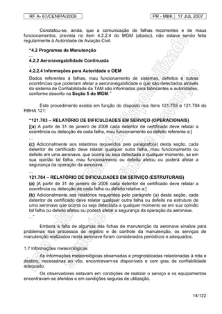 RF A- 67/CENIPA/2009 PR - MBK 17 JUL 2007
14/122
Constatou-se, ainda, que a comunicação de falhas recorrentes e de maus
funcionamentos, prevista no item 4.2.2.4 do MGM (abaixo), não estava sendo feita
regularmente à Autoridade de Aviação Civil.
“4.2 Programas de Manutenção
...
4.2.2 Aeronavegabilidade Continuada
...
4.2.2.4 Informações para Autoridade e OEM
Dados referentes à falhas, mau funcionamento de sistemas, defeitos e outras
ocorrências que poderiam afetar a aeronavegabilidade e que são detectados através
do sistema de Confiabilidade da TAM são informados para fabricantes e autoridades,
conforme descrito na Seção 5 do MGM.”
Este procedimento existia em função do disposto nos itens 121.703 e 121.704 do
RBHA 121:
“121.703 – RELATÓRIO DE DIFICULDADES EM SERVIÇO (OPERACIONAIS)
[(a) A partir de 31 de janeiro de 2006 cada detentor de certificado deve relatar a
ocorrência ou detecção de cada falha, mau funcionamento ou defeito referente a:]
...
(c) Adicionalmente aos relatórios requeridos pelo parágrafo(a) desta seção, cada
detentor de certificado deve relatar qualquer outra falha, mau funcionamento ou
defeito em uma aeronave, que ocorra ou seja detectada a qualquer momento, se em
sua opinião tal falha, mau funcionamento ou defeito afetou ou poderá afetar a
segurança da operação da aeronave.
...
121.704 – RELATÓRIO DE DIFICULDADES EM SERVIÇO (ESTRUTURAIS)
(a) [A partir de 31 de janeiro de 2006 cada detentor de certificado deve relatar a
ocorrência ou detecção de cada falha ou defeito relativo a:]
(b) Adicionalmente aos relatórios requeridos pelo parágrafo (a) desta seção, cada
detentor de certificado deve relatar qualquer outra falha ou defeito na estrutura de
uma aeronave que ocorra ou seja detectada a qualquer momento se em sua opinião
tal falha ou defeito afetou ou poderá afetar a segurança da operação da aeronave.
...”
Embora a falta de algumas das fichas de manutenção da aeronave sinalize para
problemas nos processos de registro e de controle da manutenção, os serviços de
manutenção realizados nesta aeronave foram considerados periódicos e adequados.
1.7 Informações meteorológicas
As informações meteorológicas observadas e prognosticadas relacionadas à rota e
destino, necessárias ao vôo, encontravam-se disponíveis e com grau de confiabilidade
adequado.
Os observadores estavam em condições de realizar o serviço e os equipamentos
encontravam-se aferidos e em condições seguras de utilização.
 