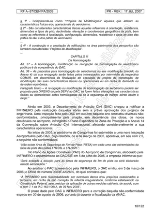 RF A- 67/CENIPA/2009 PR - MBK 17 JUL 2007
18/122
§ 1º - Compreende-se como “Projetos de Modificações” aqueles que alteram as
características físicas e/ou operacionais do aeródromo.
§ 2º - São consideradas características físicas aquelas referentes à orientação, resistência,
dimensões e tipos de piso, declividade, elevação e coordenadas geográficas da pista, bem
como as referentes à localização, configuração, dimensões, resistência e tipos de piso das
pistas de táxi e dos pátios de aeronaves.
...
§ 4º - A construção e a ampliação de edificações na área patrimonial dos aeroportos são
também consideradas “Projetos de Modificação”.
...
CAPÍTULO III
Da Homologação
Art. 37 – A homologação, modificação ou revogação de homologação de aeródromos
públicos é da competência do DAC.
Art. 38 – As propostas para homologação de aeródromos ou sua modificação (modelo do
Anexo 4) ou sua revogação serão feitas pelos interessados por intermédio do respectivo
COMAR, em decorrência da finalização de execução de projeto de construção, de
modificação das suas características físicas ou operacionais ou em razão de demanda ou
de ordem econômica.
Parágrafo Único – A revogação ou modificação de homologação de aeródromo poderá ser
proposta pela DIRENG ou pela DEPV ao DAC, se forem feitas alterações nas características
físicas ou operacionais antes homologadas ou se a segurança do tráfego aéreo assim o
exigir.”
Ainda em 2003, o Departamento de Aviação Civil (DAC) chegou a notificar a
INFRAERO pela realização daquelas obras sem a prévia aprovação dos projetos de
engenharia. Uma inspeção feita pelo DAC em outubro daquele ano constatou diversas não-
conformidades, principalmente pela criação, em decorrência das obras, de novos
obstáculos no aeroporto, infringindo o Plano Específico de Zona de Proteção e o Anexo 14
da Convenção sobre Aviação Civil Internacional, afetando consideravelmente a sua
característica operacional.
No início de 2005, o aeródromo de Congonhas foi submetido a uma nova Inspeção
Aeroportuária pelo DAC, cujo relatório, de 4 de março de 2005, apontava, em seu item 2.5,
a seguinte não-conformidade:
“Não existe Área de Segurança de Fim de Pista (RESA) em cada uma das extremidades da
faixa de pista das pistas 17R/35L e 17L/35R.”
No Plano de Ações Corretivas (PAC) do Aeroporto de Congonhas, elaborado pela
INFRAERO e encaminhado ao DAC/SIE em 5 de julho de 2005, a empresa informava que:
“Será avaliada a solução para as áreas de segurança de fim de pista ou será elaborado
estudo aeronáutico.”
Ao analisar o PAC apresentado pela INFRAERO, o DAC emitiu, em 3 de março de
2006, o Ofício de número 060/IE-4/02639, do qual constava que:
“A INFRAERO será responsabilizada por eventuais danos e/ou prejuízos ocasionados a
terceiros, em razão da não correção da referida irregularidade, conforme estabelecido na
Constituição Federal, sem prejuízo da aplicação de outras medidas cabíveis, de acordo com
o item 7.1 da IAC 162-1001A, de 09 Nov 2005”.
O prazo dado pelo DAC à INFRAERO para a correção daquela não-conformidade
expirou em 30 de agosto de 2006, portanto já durante a fiscalização da ANAC.
 