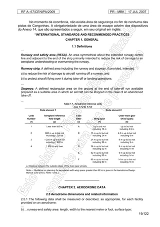 RF A- 67/CENIPA/2009 PR - MBK 17 JUL 2007
19/122
No momento da ocorrência, não existia área de segurança no fim de nenhuma das
pistas de Congonhas. A obrigatoriedade de uma área de escape advém dos dispositivos
do Anexo 14, que são apresentados a seguir, em seu original em inglês:
“INTERNATIONAL STANDARDS AND RECOMMENDED PRACTICES
CHAPTER 1. GENERAL
1.1 Definitions
…
Runway end safety area (RESA). An area symmetrical about the extended runway centre
line and adjacent to the end of the strip primarily intended to reduce the risk of damage to an
aeroplane undershooting or overrunning the runway.
…
Runway strip. A defined area including the runway and stopway, if provided, intended:
a) to reduce the risk of damage to aircraft running off a runway; and
b) to protect aircraft flying over it during take-off or landing operations.
…
Stopway. A defined rectangular area on the ground at the end of take-off run available
prepared as a suitable area in which an aircraft can be stopped in the case of an abandoned
take off.
...
Table 1-1. Aerodrome reference code
(see 1.7.2 to 1.7.4)
Code element 1 Code element 2
Code
Number
(1)
Aeroplane reference
field length
(2)
Code
letter
(3)
Wing span
(4)
Outer main gear
wheel spana
(5)
1 Less than 800 m A Up to but not
including 15 m
Up to but not
including 4.5 m
2 800 m up to but not
including 1 200 m
B 15 m up to but not
including 24 m
4.5 m up to but not
including 6 m
3 1 200 m up to but not
including 1 800 m
C 24 m up to but not
including 36 m
6 m up to but not
including 9 m
4 1 800 m and over D 36 m up to but not
including 52 m
9 m up to but not
including 14 m
E 52 m up to but not
including 65 m
9 m up to but not
including 14 m
F 65 m up to but not
including 80 m
14 m up to but not
including 16 m
a. Distance between the outside edges of the main gear wheels.
Note.— Guidance on planning for aeroplanes with wing spans greater than 80 m is given in the Aerodrome Design
Manual (Doc 9157), Parts 1 and 2.
_____________________
CHAPTER 2. AERODROME DATA
...
2.5 Aerodrome dimensions and related information
2.5.1 The following data shall be measured or described, as appropriate, for each facility
provided on an aerodrome:
…
b) …runway-end safety area: length, width to the nearest metre or foot, surface type;
 