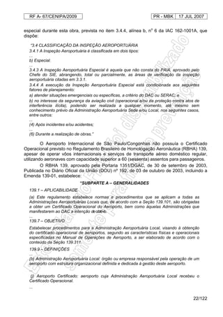 RF A- 67/CENIPA/2009 PR - MBK 17 JUL 2007
22/122
especial durante esta obra, prevista no item 3.4.4, alínea b, no
6 da IAC 162-1001A, que
dispõe:
“3.4 CLASSIFICAÇÃO DA INSPEÇÃO AEROPORTUÁRIA
3.4.1 A Inspeção Aeroportuária é classificada em dois tipos:
...
b) Especial.
...
3.4.3 A Inspeção Aeroportuária Especial é aquela que não consta do PAIA, aprovado pelo
Chefe do SIE, abrangendo, total ou parcialmente, as áreas de verificação da inspeção
aeroportuária citadas em 3.3.1.
3.4.4 A execução da Inspeção Aeroportuária Especial está condicionada aos seguintes
fatores de planejamento:
a) atender situações emergenciais ou específicas, a critério do DAC ou SERAC; e
b) no interesse da segurança da aviação civil (operacional e/ou da proteção contra atos de
interferência ilícita), podendo ser realizada a qualquer momento, até mesmo sem
conhecimento prévio da Administração Aeroportuária Sede e/ou Local, nos seguintes casos,
entre outros:
...
(4) Após incidentes e/ou acidentes;
...
(6) Durante a realização de obras.”
O Aeroporto Internacional de São Paulo/Congonhas não possuía o Certificado
Operacional previsto no Regulamento Brasileiro de Homologação Aeronáutica (RBHA) 139,
apesar de operar vôos internacionais e serviços de transporte aéreo doméstico regular,
utilizando aeronaves com capacidade superior a 60 (sessenta) assentos para passageiros.
O RBHA 139, aprovado pela Portaria 1351/DGAC, de 30 de setembro de 2003,
Publicada no Diário Oficial da União (DOU) nº 192, de 03 de outubro de 2003, incluindo a
Emenda 139-01, estabelece:
“SUBPARTE A – GENERALIDADES
139.1 – APLICABILIDADE
(a) Este regulamento estabelece normas e procedimentos que se aplicam a todas as
Administrações Aeroportuárias Locais que, de acordo com a Seção 139.101, são obrigadas
a obter um Certificado Operacional do Aeroporto, bem como àquelas Administrações que
manifestarem ao DAC a intenção deobtê-lo.
...
139.7 – OBJETIVO
Estabelecer procedimentos para a Administração Aeroportuária Local, visando à obtenção
do certificado operacional de aeroportos, segundo as características físicas e operacionais
especificadas no Manual de Operações de Aeroporto, a ser elaborado de acordo com o
conteúdo da Seção 139.311.
139.9 – DEFINIÇÕES
...
(b) Administração Aeroportuária Local: órgão ou empresa responsável pela operação de um
aeroporto com estrutura organizacional definida e dedicada à gestão deste aeroporto.
...
(j) Aeroporto Certificado: aeroporto cuja Administração Aeroportuária Local recebeu o
Certificado Operacional.
...
 