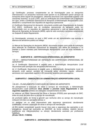 RF A- 67/CENIPA/2009 PR - MBK 17 JUL 2007
23/122
(q) Certificação: processo complementar ao de homologação para os aeroportos
internacionais e os aeroportos nacionais onde operam ou se pretendam operar serviços de
transporte aéreo regular de passageiros, utilizando aeronaves com capacidade superior a 60
(sessenta) assentos, no qual o DAC, após as verificações de conformidade com a legislação
em vigor, emite o Certificado Operacional do Aeroporto à Administração Aeroportuária Local,
atestando o cumprimento dos requisitos de segurança operacional.
(r) Certificado Operacional do Aeroporto: documento emitido pelo Departamento de Aviação
Civil (DAC), certificando que as condições operacionais do aeroporto estão em
conformidade com os requisitos de segurança operacional e com as especificações do
Manual de Operações do Aeroporto (MOA), após ter sido concluído o processo estabelecido
na Subparte B deste Regulamento.
...
(y) Homologação: processo no qual o DAC emite um ato administrativo que autoriza a
abertura de aeródromo público ao tráfego.
...
(z) Manual de Operações do Aeroporto (MOA): documento exigido como parte da solicitação
para obtenção do Certificado Operacional do Aeroporto, que define as condições e os
padrões a serem mantidos pela Administração Aeroportuária Local em suas facilidades e
serviços.
...
SUBPARTE B – CERTIFICAÇÃO OPERACIONAL DE AEROPORTO
139.101 – OBRIGATORIEDADE DE OBTENÇÃO DO CERTIFICADO OPERACIONAL DE
AEROPORTO
(a) A Certificação Operacional é exigida para a Administração Aeroportuária Local
responsável pela operação dos aeroportos internacionais.
(b) A Certificação Operacional é exigida para a Administração Aeroportuária Local de
aeroporto onde operem serviços de transporte aéreo doméstico regular, utilizando
aeronaves com capacidade superior a 60 (sessenta) assentos para passageiros.
...
SUBPARTE E - OBRIGAÇÕES DA ADMINISTRAÇÃO AEROPORTUÁRIA LOCAL
...
139.425 – PLANEJAMENTO E EXECUÇÃO DE OBRAS NO AEROPORTO
No planejamento e execução de obras e serviços de manutenção, a Administração
Aeroportuária Local certificada deve atender o previsto neste Regulamento e aos
seguintes aspectos contidos em instruções complementares do DAC:
(a) elaborar um Plano Operacional de Obras e Serviços (POOS) para aprovação do DAC,
antes do início de cada obra ou serviço de manutenção;
(b) promover ações de forma a garantir que nenhuma obra ou serviço de manutenção
coloquem em risco as operações aéreas; e
(c) designar um ou mais responsáveis pela segurança operacional, devidamente
qualificados, durante a execução de obras e serviços de manutenção.
(d) Em caráter excepcional, quando houver risco para a segurança das operações e em
emergência, deverá ser submetido ao DAC/SIE, de forma sintética, relatório técnico
justificando a(s) intervenção(ões) ou obra(s), devidamente assinado por profissional
habilitado.
(Errata 139-01, 11/08/04).
SUBPARTE G – DISPOSIÇÕES TRANSITÓRIAS E FINAIS
 