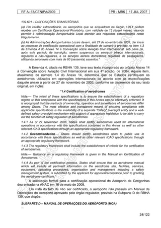 RF A- 67/CENIPA/2009 PR - MBK 17 JUL 2007
24/122
139.601 – DISPOSIÇÕES TRANSITÓRIAS
(a) Em caráter extraordinário, os aeroportos que se enquadram na Seção 139.1 podem
receber um Certificado Operacional Provisório, com validade de 12 (doze) meses, visando
permitir à Administração Aeroportuária Local atender aos requisitos estabelecidos neste
Regulamento.
(b) As Administrações Aeroportuárias Locais devem, até 27 de novembro de 2003, dar início
ao processo de certificação operacional com a finalidade de cumprir o previsto no item 1.3
da Emenda 4 do Anexo 14 à Convenção sobre Aviação Civil Internacional, sob pena de,
após este período de transição, serem suspensos os serviços aéreos internacionais,
regulares e não-regulares, e os serviços aéreos domésticos regulares de passageiros,
utilizando aeronaves com mais de 60 (sessenta) assentos.”
A Emenda 4, citada no RBHA 139, teve seu texto incorporado ao próprio Anexo 14
à Convenção sobre Aviação Civil Internacional em sua 4ª edição, de 2004. Aquele item,
atualmente de número 1.4 do Anexo 14, determina que os Estados certifiquem os
aeródromos utilizados em operações internacionais de acordo com as especificações
daquele anexo a partir de 27 de novembro de 2003, conforme se depreende do seu texto
original, em inglês:
“1.4 Certification of aerodromes
Note.— The intent of these specifications is to ensure the establishment of a regulatory
regime so that compliance with the specifications in this Annex can be effectively enforced. It
is recognized that the methods of ownership, operation and surveillance of aerodromes differ
among States. The most effective and transparent means of ensuring compliance with
applicable specifications is the availability of a separate "Safety" oversight entity and a well-
defined safety oversight mechanism with support of appropriate legislation to be able to carry
out the function of safety regulation of aerodromes.
1.4.1 As of 27 November 2003, States shall certify aerodromes used for international
operations in accordance with the specifications contained in this Annex as well as other
relevant ICAO specifications through an appropriate regulatory framework.
1.4.2 Recommendation.— States should certify aerodromes open to public use in
accordance with these specifications as well as other relevant ICAO specifications through
an appropriate regulatory framework.
1.4.3 The regulatory framework shall include the establishment of criteria for the certification
of aerodromes.
Note.— Guidance on a regulatory framework is given in the Manual on Certification of
Aerodromes.
1.4.4 As part of the certification process, States shall ensure that an aerodrome manual
which will include all pertinent information on the aerodrome site, facilities, services,
equipment, operating procedures, organization and management including a safety
management system, is submitted by the applicant for approval/acceptance prior to granting
the aerodrome certificate.”
A solicitação formal para a certificação operacional do Aeroporto de Congonhas
deu entrada na ANAC em 16 de maio de 2008.
Em vista do fato de não ser certificado, o aeroporto não possuía um Manual de
Operações do Aeroporto aprovado pelo órgão regulador, previsto na Subparte D do RBHA
139, que dispõe:
...
SUBPARTE D – MANUAL DE OPERAÇÕES DO AEROPORTO (MOA)
...
 