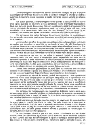 RF A- 67/CENIPA/2009 PR - MBK 17 JUL 2007
27/122
A hidroplanagem é tecnicamente definida como uma condição na qual a força de
sustentação hidrodinâmica desenvolvida entre a banda de rodagem e o fluído que cobre a
superfície de rolamento iguala ou excede a reação normal do peso do veículo que atua na
banda.
Em outras palavras, a hidroplanagem ocorre quando a água penetra no espaço
entre o pneu que roda e o pavimento e dessa penetração resulte a formação de pressão de
água, que aumenta a área do pneu que fica sem contato com a pista. A pressão aumenta
com a velocidade da aeronave, sustentando cada vez mais o pneu, até que, numa
velocidade crítica denominada “velocidade de hidroplanagem”, o pneu passa a ser
sustentado unicamente pela água e perde todo o contato de atrito com o pavimento.
Em se tratando dos efeitos da textura do pavimento no atrito e na hidroplanagem,
dois termos são comumente usados para descrever a superfície pavimentada: microtextura
e macrotextura.
A microtextura se refere à aspereza produzida por minúsculas partículas individuais
agregadas que compõem a superfície do pavimento e que não são imediatamente
percebidas visualmente, mas se tornam óbvias ao toque, assemelhando-se a uma lixa fina.
Ela fornece as propriedades de atrito para aeronaves operando a baixas velocidades. Uma
boa microtextura fornece um grau de penetrabilidade necessário para o pneu atravessar a
película residual de água que permanece depois que a massa maior de água escoou.
A macrotextura, por sua vez, se refere à aspereza visível da superfície do
pavimento como um todo, sendo a responsável pelas propriedades de atrito para as
aeronaves operando a altas velocidades. A função principal da macrotextura é fornecer
caminhos para a água sair da parte debaixo dos pneus. Esta propriedade de drenagem se
torna mais importante à medida que a velocidade da aeronave aumenta, a profundidade da
banda de rodagem diminui, e a espessura da camada de água aumenta.
Juntas, elas fornecem propriedades de atrito para as aeronaves em seu amplo
espectro de velocidades no pouso e na decolagem. Ambas as propriedades são essenciais
para se conseguir superfícies de pavimento que sejam resistentes à derrapagem.
As aparências da textura, no entanto, podem ser enganosas. Uma superfície de
aparência áspera pode oferecer canais de drenagem adequados para a água escoar, mas
o agregado fino do pavimento pode consistir de grãos minerais redondos e não triturados
que acabam sendo polidos pelo tráfego das aeronaves, fazendo com que a superfície do
pavimento se torne escorregadia quando molhada. Da mesma forma, uma superfície de
aparência menos áspera, que pode até ter uma aparência brilhosa quando molhada, não
será necessariamente escorregadia, se possuir boas propriedades de microtextura.
Em condições de hidroplanagem, são necessárias distâncias maiores para que a
aeronave pare, sendo possível a perda do controle direcional da aeronave, que apresenta
uma sensibilidade maior a ventos de través. Os tipos de hidroplanagem mais conhecidos
são: de borracha revertida, dinâmica e viscosa.
A hidroplanagem de borracha revertida decorre do travamento do pneu durante a
frenagem, gerando grande quantidade de calor. Este calor transforma a água que se
encontra nos sulcos do pneu em vapor e a pressão resultante na área de contato do pneu
com a pista acaba por erguer a banda de rodagem, reduzindo o coeficiente de atrito a
praticamente zero. O calor gerado também reverte o processo de vulcanização da
borracha, tornando sua superfície pegajosa.
A hidroplanagem dinâmica, por sua vez, ocorre normalmente em velocidades
maiores, sobre uma camada de água parada com a espessura de um décimo de polegada
ou mais. Durante este tipo de hidroplanagem, a água não consegue escapar pelos sulcos
dos pneus e a roda gira sem a menor tração, literalmente sobre a camada de água. Em
 