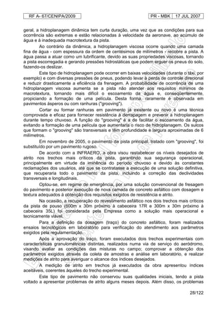RF A- 67/CENIPA/2009 PR - MBK 17 JUL 2007
28/122
geral, a hidroplanagem dinâmica tem curta duração, uma vez que as condições para sua
ocorrência são extremas e estão relacionadas à velocidade da aeronave, ao acúmulo de
água e à inadequada macrotextura da pista.
Ao contrário da dinâmica, a hidroplanagem viscosa ocorre quando uma camada
fina de água - com espessura da ordem de centésimos de milímetros - recobre a pista. A
água passa a atuar como um lubrificante, devido as suas propriedades viscosas, tornando
a pista escorregadia e gerando pressões hidrostáticas que podem erguer os pneus do solo,
fazendo-os deslizar.
Este tipo de hidroplanagem pode ocorrer em baixas velocidades (durante o táxi, por
exemplo) e com diversas pressões de pneus, podendo levar à perda de controle direcional
e reduzir drasticamente a eficiência da frenagem. A probabilidade de ocorrência de uma
hidroplanagem viscosa aumenta se a pista não atender aos requisitos mínimos de
macrotextura, tornando mais difícil o escoamento da água e, conseqüentemente,
propiciando a formação de uma película. Desta forma, raramente é observada em
pavimentos ásperos ou com ranhuras ("grooving").
Cortar ou formar ranhuras em pavimento já existente ou novo é uma técnica
comprovada e eficaz para fornecer resistência à derrapagem e prevenir a hidroplanagem
durante tempo chuvoso. A função do "grooving" é a de facilitar o escoamento da água,
evitando a formação de uma película que aumentaria o risco de hidroplanagem. Os sulcos
que formam o "grooving" são transversais e têm profundidade e largura aproximadas de 6
milímetros.
Em novembro de 2005, o pavimento da pista principal, tratado com "grooving", foi
substituído por um pavimento rugoso.
De acordo com a INFRAERO, a obra visou restabelecer os níveis desejados de
atrito nos trechos mais críticos da pista, garantindo sua segurança operacional,
principalmente em virtude da iminência do período chuvoso e devido às constantes
reclamações dos usuários, até que se contratasse a execução de uma solução definitiva,
que recuperaria todo o pavimento da pista, incluindo a correção das declividades
transversais e longitudinais.
Optou-se, em regime de emergência, por uma solução convencional de fresagem
do pavimento e posterior execução de nova camada de concreto asfáltico com dosagem e
textura adequados à obtenção dos requisitos exigidos de resistência e atrito.
Na ocasião, a recuperação do revestimento asfáltico nos dois trechos mais críticos
da pista de pouso (600m x 30m próximo à cabeceira 17R e 300m x 30m próximo à
cabeceira 35L) foi considerada pela Empresa como a solução mais operacional e
tecnicamente viável.
Para a definição da dosagem (traço) do concreto asfáltico, foram realizados
ensaios tecnológicos em laboratório para verificação do atendimento aos parâmetros
exigidos pela regulamentação.
Após a aprovação do traço, foram executados dois trechos experimentais com
características granulométricas distintas, realizados numa via de serviço do aeródromo,
visando avaliar as condições das misturas no campo; comprovar a obtenção dos
parâmetros exigidos através da coleta de amostras e análise em laboratório, e realizar
medições de atrito para averiguar o alcance dos índices desejados.
A medição de atrito em trechos já executados da obra apresentou índices
aceitáveis, coerentes àqueles do trecho experimental.
Este tipo de pavimento não conservou suas qualidades iniciais, tendo a pista
voltado a apresentar problemas de atrito alguns meses depois. Além disso, os problemas
 