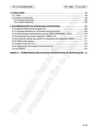 RF A- 67/CENIPA/2009 PR - MBK 17 JUL 2007
4/122
3. CONCLUSÃO..................................................................................................................93
3.1. Fatos: ........................................................................................................................93
3.2 Fatores contribuintes..................................................................................................95
3.2.1 Fatores Humanos ................................................................................................96
3.2.2 Fatores Materiais...............................................................................................102
4. RECOMENDAÇÕES DE SEGURANÇA OPERACIONAL............................................104
4.1 À Agência Nacional de Aviação Civil .......................................................................104
4.2 À Empresa Brasileira de Infra-estrutura Aeroportuária ............................................109
4.3 À Administração Aeroportuária Local de SBSP (INFRAERO - CGH) ......................110
4.4 Às empresas que operam segundo o RBHA 121.....................................................111
4.5 Às empresas aéreas que operam no Aeroporto de Congonhas (SBSP) .................111
4.6 À TAM Linhas Aéreas ..............................................................................................111
4.7 À Airbus France S. A. S. ..........................................................................................115
4.8 À Organização de Aviação Civil Internacional..........................................................115
4.9 Ao CENIPA ..............................................................................................................116
ANEXO A – COMENTÁRIOS DOS ESTADOS PARTICIPANTES DA INVESTIGAÇÃO 118
 