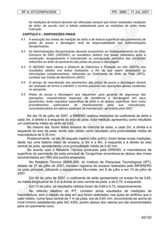 RF A- 67/CENIPA/2009 PR - MBK 17 JUL 2007
42/122
As medições de textura deverão ser efetuadas sempre que forem realizadas medições
de atrito, de acordo com a tabela estabelecida para as medições de atrito nesta
Instrução.
CAPÍTULO 4 – DISPOSIÇÕES FINAIS
4.1 A execução dos testes de medição de atrito e de textura superficial dos pavimentos de
pistas de pouso e decolagem será da responsabilidade das Administrações
Aeroportuárias.
4.2 As Administrações Aeroportuárias deverão encaminhar ao Subdepartamento de Infra-
Estrutura do DAC (SIE/DAC) os resultados obtidos nos testes realizados após a
construção, recapeamento e manutenção ou averiguação periódica das condições
referentes ao atrito do pavimento das pistas de pouso e decolagem.
4.3 O SIE/DAC dará ciência à Diretoria de Eletrônica e Proteção ao Vôo (DEPV) dos
resultados obtidos nos testes realizados, a fim de que sejam atualizadas as
informações complementares, referentes ao Coeficiente de Atrito da Pista (RFC),
contidas nas Cartas de Aeródromo (ADC).
4.4 O serviço de manutenção dos pavimentos das pistas de pouso e decolagem deverá
ser realizado de forma a interferir o mínimo possível nas operações aéreas incidentes
no aeroporto.
4.5 Pistas de pouso e decolagem que requeiram, para garantia de segurança das
operações, características especiais de resistência à derrapagem em seus
pavimentos, terão requisitos específicos de atrito e de textura superficial, bem como
procedimentos particulares de monitoramento para sua manutenção,
consubstanciados em planos especiais de manutenção, aprovados pelo DAC.”
No dia 19 de julho de 2007, a DIRENG realizou medições do coeficiente de atrito a
cada 3m, à direita e à esquerda do eixo da pista. Esta medição apresentou como resultado
um coeficiente médio de atrito de 0,62.
No mesmo dia, foram feitos ensaios de mancha de areia, a cada 3m, à direita e à
esquerda do eixo da pista, tendo sido obtido como resultado uma profundidade média de
macrotextura de 0,35 mm.
Posteriormente, no dia 26 daquele mesmo mês (julho), foram feitas novas medições,
desta vez uma bateria maior de ensaios, a 3m e a 9m, à esquerda e à direita do eixo
central da pista, apresentando uma profundidade média de 0,42 mm.
De acordo com o Relatório Técnico produzido pela DIRENG, a macrotextura da
superfície do pavimento da pista principal de Congonhas encontrava-se abaixo dos níveis
recomendados em 78% dos pontos ensaiados.
No Relatório Técnico 95805-205, do Instituto de Pesquisas Tecnológicas (IPT),
datado de 27 de julho de 2007, constam registros de ensaios realizados pela INFRAERO
na pista principal, utilizando o equipamento Mu-meter, em 6 de julho e em 13 de julho de
2007.
Em 06 de julho de 2007, o coeficiente de atrito apresentado no ensaio foi de 0,65,
na média longitudinal de 3 m à direita do eixo central da pista, e de 0,70, à esquerda.
Em 13 de julho, os resultados obtidos foram de 0,68 e 0,73, respectivamente.
No referido relatório do IPT, constam ainda resultados de medições de
macrotextura, sem a citação da data em que foram realizadas, nas quais se verificou que o
valor médio, numa faixa central de 7 m da pista, era de 0,63 mm, encontrando-se acima do
nível mínimo estabelecido pela IAC 4302, porém abaixo dos valores por ela recomendados
para um pavimento novo.
 
