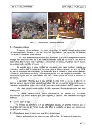 RF A- 67/CENIPA/2009 PR - MBK 17 JUL 2007
45/122
1.13 Aspectos médicos
Ambos os pilotos estavam com seus parâmetros de saúde fisiológica dentro dos
padrões aceitáveis, de acordo com as Instruções Reguladoras das Inspeções de Saúde e
com a literatura médica especializada.
O PIC, nos trinta minutos finais do vôo, comentou que sentia uma pequena dor de
cabeça, não deixando claro se a dor estava presente antes de se iniciar o vôo. Não foi
possível se determinar o tipo de cefaléia, se tensional, pressórica, migrânea ou em cluster,
ou qualquer outra cefaléia primária.
De acordo com o setor médico do operador, não havia nenhum registro no
prontuário médico do PIC referente a dores de cabeça. Apurou-se que, em abril de 2004,
aquele piloto apresentou um quadro de depressão leve a moderada, para o qual pode ter
contribuído, entre outros motivos, uma reprovação em vôo de cheque no simulador. Em
setembro daquele ano, foi considerado apto pela Junta Especial de Saúde e retornou às
atividades.
O operador informou que o seu serviço médico tinha, à época, o objetivo de
apenas atender às demandas legais trabalhistas, não se envolvendo diretamente com os
casos dos funcionários, razão pela qual não houve acompanhamento do PIC na empresa.
Não havia, no prontuário médico do SIC, qualquer informação relevante para esta
investigação.
Os laudos necroscópicos foram dispensados em virtude das condições
encontradas dos restos mortais que, pelo aspecto já descrito, não permitiram quaisquer
análises.
1.14 Dados sobre o fogo
O impacto da aeronave com as edificações causou um grande incêndio que se
prolongou por mais de 24 horas, tendo sido difícil o combate por parte das equipes de
bombeiros da cidade.
1.15 Aspectos de sobrevivência e/ou abandono da aeronave
Devido ao impacto da aeronave com as edificações, não houve sobreviventes.
Figura 9 - Local de impacto e destroços da aeronave.
 
