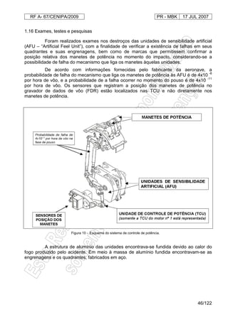 RF A- 67/CENIPA/2009 PR - MBK 17 JUL 2007
46/122
1.16 Exames, testes e pesquisas
Foram realizados exames nos destroços das unidades de sensibilidade artificial
(AFU – “Artificial Feel Unit”), com a finalidade de verificar a existência de falhas em seus
quadrantes e suas engrenagens, bem como de marcas que permitissem confirmar a
posição relativa dos manetes de potência no momento do impacto, considerando-se a
possibilidade de falha do mecanismo que liga os manetes àquelas unidades.
De acordo com informações fornecidas pelo fabricante da aeronave, a
probabilidade de falha do mecanismo que liga os manetes de potência às AFU é de 4x10 -8
por hora de vôo, e a probabilidade de a falha ocorrer no momento do pouso é de 4x10 -11
por hora de vôo. Os sensores que registram a posição dos manetes de potência no
gravador de dados de vôo (FDR) estão localizados nas TCU e não diretamente nos
manetes de potência.
Figura 10 - Esquema do sistema de controle de potência.
A estrutura de alumínio das unidades encontrava-se fundida devido ao calor do
fogo produzido pelo acidente. Em meio à massa de alumínio fundida encontravam-se as
engrenagens e os quadrantes, fabricados em aço.
 
