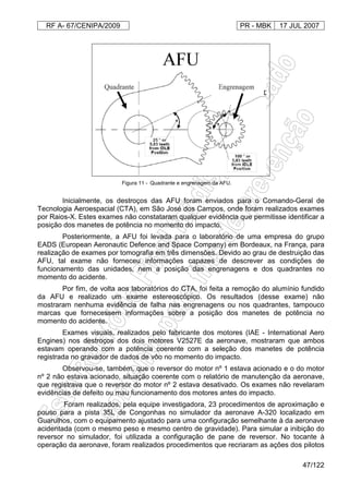 RF A- 67/CENIPA/2009 PR - MBK 17 JUL 2007
47/122
Figura 11 - Quadrante e engrenagem da AFU.
Inicialmente, os destroços das AFU foram enviados para o Comando-Geral de
Tecnologia Aeroespacial (CTA), em São José dos Campos, onde foram realizados exames
por Raios-X. Estes exames não constataram qualquer evidência que permitisse identificar a
posição dos manetes de potência no momento do impacto.
Posteriormente, a AFU foi levada para o laboratório de uma empresa do grupo
EADS (European Aeronautic Defence and Space Company) em Bordeaux, na França, para
realização de exames por tomografia em três dimensões. Devido ao grau de destruição das
AFU, tal exame não forneceu informações capazes de descrever as condições de
funcionamento das unidades, nem a posição das engrenagens e dos quadrantes no
momento do acidente.
Por fim, de volta aos laboratórios do CTA, foi feita a remoção do alumínio fundido
da AFU e realizado um exame estereoscópico. Os resultados (desse exame) não
mostraram nenhuma evidência de falha nas engrenagens ou nos quadrantes, tampouco
marcas que fornecessem informações sobre a posição dos manetes de potência no
momento do acidente.
Exames visuais, realizados pelo fabricante dos motores (IAE - International Aero
Engines) nos destroços dos dois motores V2527E da aeronave, mostraram que ambos
estavam operando com a potência coerente com a seleção dos manetes de potência
registrada no gravador de dados de vôo no momento do impacto.
Observou-se, também, que o reversor do motor nº 1 estava acionado e o do motor
nº 2 não estava acionado, situação coerente com o relatório de manutenção da aeronave,
que registrava que o reversor do motor nº 2 estava desativado. Os exames não revelaram
evidências de defeito ou mau funcionamento dos motores antes do impacto.
Foram realizados, pela equipe investigadora, 23 procedimentos de aproximação e
pouso para a pista 35L de Congonhas no simulador da aeronave A-320 localizado em
Guarulhos, com o equipamento ajustado para uma configuração semelhante à da aeronave
acidentada (com o mesmo peso e mesmo centro de gravidade). Para simular a inibição do
reversor no simulador, foi utilizada a configuração de pane de reversor. No tocante à
operação da aeronave, foram realizados procedimentos que recriaram as ações dos pilotos
 