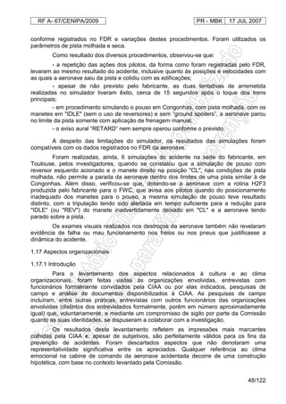 RF A- 67/CENIPA/2009 PR - MBK 17 JUL 2007
48/122
conforme registrados no FDR e variações destes procedimentos. Foram utilizados os
parâmetros de pista molhada e seca.
Como resultado dos diversos procedimentos, observou-se que:
- a repetição das ações dos pilotos, da forma como foram registradas pelo FDR,
levaram ao mesmo resultado do acidente, inclusive quanto às posições e velocidades com
as quais a aeronave saiu da pista e colidiu com as edificações;
- apesar de não previsto pelo fabricante, as duas tentativas de arremetida
realizadas no simulador tiveram êxito, cerca de 15 segundos após o toque dos trens
principais;
- em procedimento simulando o pouso em Congonhas, com pista molhada, com os
manetes em "IDLE" (sem o uso de reversores) e sem “ground spoilers”, a aeronave parou
no limite da pista somente com aplicação de frenagem manual;
- o aviso aural “RETARD” nem sempre operou conforme o previsto.
A despeito das limitações do simulador, os resultados das simulações foram
compatíveis com os dados registrados no FDR da aeronave.
Foram realizadas, ainda, 6 simulações do acidente na sede do fabricante, em
Toulouse, pelos investigadores, quando se constatou que a simulação de pouso com
reversor esquerdo acionado e o manete direito na posição "CL", nas condições de pista
molhada, não permite a parada da aeronave dentro dos limites de uma pista similar à de
Congonhas. Além disso, verificou-se que, dotando-se a aeronave com a rotina H2F3
produzida pelo fabricante para o FWC, que avisa aos pilotos quando do posicionamento
inadequado dos manetes para o pouso, a mesma simulação de pouso teve resultado
distinto, com a tripulação tendo sido alertada em tempo suficiente para a redução para
"IDLE" (ou "REV") do manete inadvertidamente deixado em "CL" e a aeronave tendo
parado sobre a pista.
Os exames visuais realizados nos destroços da aeronave também não revelaram
evidência de falha ou mau funcionamento nos freios ou nos pneus que justificasse a
dinâmica do acidente.
1.17 Aspectos organizacionais
1.17.1 Introdução
Para o levantamento dos aspectos relacionados à cultura e ao clima
organizacionais, foram feitas visitas às organizações envolvidas, entrevistas com
funcionários formalmente convidados pela CIAA ou por elas indicados, pesquisas de
campo e análise de documentos disponibilizados à CIAA. As pesquisas de campo
incluíram, entre outras práticas, entrevistas com outros funcionários das organizações
envolvidas (distintos dos entrevistados formalmente, porém em número aproximadamente
igual) que, voluntariamente, e mediante um compromisso de sigilo por parte da Comissão
quanto as suas identidades, se dispuseram a colaborar com a investigação.
Os resultados deste levantamento refletem as impressões mais marcantes
colhidas pela CIAA e, apesar de subjetivos, são perfeitamente válidos para os fins da
prevenção de acidentes. Foram descartados aspectos que não denotaram uma
representatividade significativa entre os apreciados. Qualquer referência ao clima
emocional na cabine de comando da aeronave acidentada decorre de uma construção
hipotética, com base no contexto levantado pela Comissão.
 