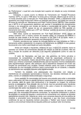 RF A- 67/CENIPA/2009 PR - MBK 17 JUL 2007
51/122
de “Performance”, o qual tem uma duração bem superior em relação ao curso ministrado
pela AIRBUS.
Entretanto, o oposto ocorre no Módulo de Treinamento em “Cockpit Procedure
Training” (CPT), no qual a TAM aloca 12 horas para a instrução. Mesmo que se some as
12 horas previstas para a instrução em “Fixed Base Simulator” (FBS), o treinamento total
apresenta uma carga horária bem inferior ao realizado pela Airbus, que conta com cerca de
40 horas de instrução em “Maintenance and Flight Training Device” (MFTD). Cabe ressaltar
que o MFTD é um equipamento eletrônico que permite o treinamento de procedimentos
normais e de emergência com divisão de tarefas e coordenação de cabine. Por estas
características, o MFTD, apesar de ser um equipamento inferior ao FBS, permite um
treinamento bem mais realista que o CPT em “Mockup” (painéis da aeronave em tamanho
e posição semelhantes).
Além disso, quanto ao treinamento em “Full Flight Simulator” (FFS), apesar de
ambos contarem com o mesmo número de sessões (sete), no programa da AIRBUS a
duração de cada sessão é de 04 horas, enquanto no da TAM é de 03 horas. Assim, o
treinamento total em simulador apresenta uma diferença de 07 horas.
Portanto, percebe-se que, apesar da instrução teórica ser mais completa na TAM, o
treinamento prático estabelecido no programa de treinamento da AIRBUS é mais gradual,
favorecendo uma melhor assimilação por parte dos pilotos.
Ainda com relação a tripulantes, observou-se que, à época do acidente, havia no
operador um número de comandantes elevado em relação ao total de co-pilotos. Não era
raro a função de co-piloto ser atribuída a um segundo comandante (como no caso do
JJ3054).
O setor de Operações, por sua vez, não gerenciou de forma pró-ativa a
necessidade de compatibilizar os diferentes níveis de capacitação profissional na
composição das tripulações. Assim, era permitido que uma tripulação fosse composta por
pilotos que, embora cumprissem, individualmente, com os requisitos mínimos estabelecidos
pela regulamentação vigente, não contavam com a experiência desejável em A-320 nas
funções de comandante e/ou co-piloto. Existem diversos casos nos quais a composição
inadequada de uma tripulação contribuiu para a consumação de um acidente, a despeito
do atendimento aos requisitos impostos pela regulamentação.
Também foi revelada uma preocupação dos tripulantes com relação a
interferências em processos operacionais e, inclusive, nas decisões individuais de cada
piloto, criando um ambiente desfavorável para a segurança.
Como exemplo, foi mencionado que haveria uma pressão para evitar a arremetida
para a alternativa, em vista do grande transtorno operacional para realocar os passageiros
em conexão, além do gasto com combustível e do desgaste na imagem da empresa
perante os passageiros. Esta pressão não era formal, mas era percebida pelos tripulantes
quando do contato com a empresa, durante o vôo, para a busca de orientações e a
coordenação das ações nas situações de mal tempo.
É importante notar que estes relatos emergiram das pesquisas de campo, ao
passo que, nas entrevistas formalmente conduzidas, os tripulantes enfatizaram a postura
da empresa no sentido de respeitar a autonomia do comandante com relação às decisões
operacionais durante o vôo. Saliente-se, ainda, que a empresa dispunha de uma política de
incentivo à arremetida como ferramenta de segurança e que não foram encontradas
evidências de que os tripulantes tenham procurado o "Safety" para buscar orientações
quanto a uma eventual inobservância daquela política por qualquer setor da empresa.
 
