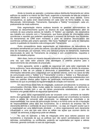 RF A- 67/CENIPA/2009 PR - MBK 17 JUL 2007
52/122
Ainda no tocante ao operador, a empresa estava distribuída fisicamente por vários
edifícios na capital e no interior de São Paulo, sugerindo a impressão de falta de unidade e
dificultando tanto a comunicação quanto a coordenação entre seus setores. Como
conseqüência, as ações eram desenvolvidas em cada setor de forma isolada, ou seja,
Manutenção, Administração, Treinamento, Operações e "Safety" funcionavam, cada um,
praticamente de modo autônomo.
Esta segmentação interna acabava levando os gestores administrativos da
empresa ao desconhecimento quanto ao alcance de suas responsabilidades além do
contexto de seus próprios setores de trabalho. O "Safety", por exemplo, não desenvolvia
seu trabalho em conjunto com o Treinamento, que ficava privado de informações sobre
ocorrências e reportes que poderiam aperfeiçoar o processo de formação dos tripulantes.
Os treinamentos de CRM eram montados a partir de cenários desvinculados das
ocorrências sofridas pelo próprio operador. Não havia "feedback" por parte do Operações
quanto à qualidade do tripulante a ele entregue pelo Treinamento.
Outra conseqüência desta segmentação se materializava na redundância de
atividades semelhantes por parte dos setores, que não se coordenavam adequadamente. A
área de manutenção, por exemplo, tinha uma estrutura própria de treinamento, totalmente
desvinculada do setor de Treinamento da empresa e com procedimentos, requisitos e
método de trabalho próprios.
Além disso, havia um impacto daquela autonomia no gerenciamento da segurança,
uma vez que cada setor possuía uma abordagem e critérios próprios para o
desenvolvimento das atividades de prevenção.
Como agravante, sendo a gestão da segurança em cada setor organizada de
forma autônoma, havia abordagens e critérios distintos de atuação no âmbito da empresa,
denotando a falta de um padrão e diminuindo a possibilidade de cruzamento das
informações relevantes para a segurança com os demais setores, como nos casos da falta
de comunicação entre o “Safety” e o “Treinamento” e entre o “Safety” e a “Manutenção”.
Cabe salientar que a Manutenção tinha seus parâmetros de segurança estabelecidos com
base nos padrões ditados pelos órgãos de certificação internacionais, que eram mais
restritivos do que os previstos na regulamentação de aviação civil nacional.
Em decorrência desta falta de integração, acabavam prevalecendo na empresa as
comunicações informais, feitas muitas vezes de maneira personificada, em detrimento a
procedimentos formais com o uso de canais previamente estabelecidos, o que não
favorecia uma gestão efetiva da segurança operacional.
Em geral, clima organizacional pode ser encarado como o ambiente de trabalho
dentro da organização. Sinais do clima da organização podem ser encontrados na maneira
como a cadeia de comando está estruturada, na delegação de autoridade e de
responsabilidade, nos canais de comunicação formais e na forma como se dá a imputação
de responsabilidade pelos atos dos funcionários. Se a estrutura da empresa não for
claramente definida e conhecida de seus funcionários – ou seja, se ninguém souber que é
o responsável por uma determinada atividade – o clima organizacional será claramente
influenciado e, uma vez que este clima se reflete nas ações que ocorrem dentro do
“cockpit” da aeronave, a segurança pode ser afetada.
No caso do operador, a falta de integração entre seus setores passava aos
funcionários a impressão de que as políticas (por não serem centralizadas) eram mal
definidas, contraditórias, ou conflitantes, podendo ser suplantadas por regras e valores
informais, gerando confusão no seio da organização.
 