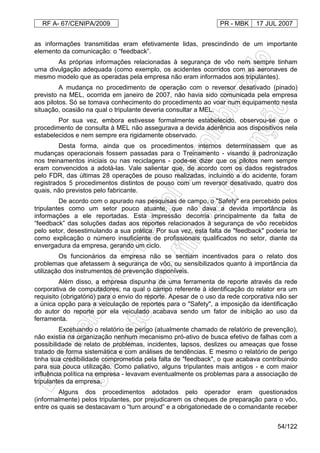 RF A- 67/CENIPA/2009 PR - MBK 17 JUL 2007
54/122
as informações transmitidas eram efetivamente lidas, prescindindo de um importante
elemento da comunicação: o “feedback”.
As próprias informações relacionadas à segurança de vôo nem sempre tinham
uma divulgação adequada (como exemplo, os acidentes ocorridos com as aeronaves de
mesmo modelo que as operadas pela empresa não eram informados aos tripulantes).
A mudança no procedimento de operação com o reversor desativado (pinado)
previsto na MEL, ocorrida em janeiro de 2007, não havia sido comunicada pela empresa
aos pilotos. Só se tomava conhecimento do procedimento ao voar num equipamento nesta
situação, ocasião na qual o tripulante deveria consultar a MEL.
Por sua vez, embora estivesse formalmente estabelecido, observou-se que o
procedimento de consulta à MEL não assegurava a devida aderência aos dispositivos nela
estabelecidos e nem sempre era rigidamente observado.
Desta forma, ainda que os procedimentos internos determinassem que as
mudanças operacionais fossem passadas para o Treinamento - visando à padronização
nos treinamentos iniciais ou nas reciclagens - pode-se dizer que os pilotos nem sempre
eram convencidos a adotá-las. Vale salientar que, de acordo com os dados registrados
pelo FDR, das últimas 28 operações de pouso realizadas, incluindo a do acidente, foram
registrados 5 procedimentos distintos de pouso com um reversor desativado, quatro dos
quais, não previstos pelo fabricante.
De acordo com o apurado nas pesquisas de campo, o "Safety" era percebido pelos
tripulantes como um setor pouco atuante, que não dava a devida importância às
informações a ele reportadas. Esta impressão decorria principalmente da falta de
“feedback” das soluções dadas aos reportes relacionados à segurança de vôo recebidos
pelo setor, desestimulando a sua prática. Por sua vez, esta falta de "feedback" poderia ter
como explicação o número insuficiente de profissionais qualificados no setor, diante da
envergadura da empresa, gerando um ciclo.
Os funcionários da empresa não se sentiam incentivados para o relato dos
problemas que afetassem à segurança de vôo, ou sensibilizados quanto à importância da
utilização dos instrumentos de prevenção disponíveis.
Além disso, a empresa dispunha de uma ferramenta de reporte através da rede
corporativa de computadores, na qual o campo referente à identificação do relator era um
requisito (obrigatório) para o envio do reporte. Apesar de o uso da rede corporativa não ser
a única opção para a veiculação de reportes para o "Safety", a imposição da identificação
do autor do reporte por ela veiculado acabava sendo um fator de inibição ao uso da
ferramenta.
Excetuando o relatório de perigo (atualmente chamado de relatório de prevenção),
não existia na organização nenhum mecanismo pró-ativo de busca efetivo de falhas com a
possibilidade de relato de problemas, incidentes, lapsos, deslizes ou ameaças que fosse
tratado de forma sistemática e com análises de tendências. E mesmo o relatório de perigo
tinha sua credibilidade comprometida pela falta de "feedback", o que acabava contribuindo
para sua pouca utilização. Como paliativo, alguns tripulantes mais antigos - e com maior
influência política na empresa - levavam eventualmente os problemas para a associação de
tripulantes da empresa.
Alguns dos procedimentos adotados pelo operador eram questionados
(informalmente) pelos tripulantes, por prejudicarem os cheques de preparação para o vôo,
entre os quais se destacavam o “turn around” e a obrigatoriedade de o comandante receber
 
