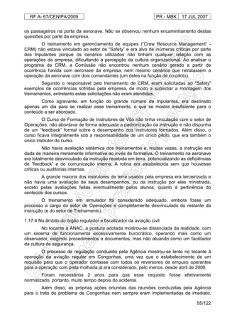 RF A- 67/CENIPA/2009 PR - MBK 17 JUL 2007
55/122
os passageiros na porta da aeronave. Não se observou nenhum encaminhamento destas
questões por parte da empresa.
O treinamento em gerenciamento de equipes (“Crew Resource Management” -
CRM) não estava vinculado ao setor de “Safety” e era alvo de inúmeras críticas por parte
dos tripulantes porque os cenários utilizados não tinham qualquer relação com as
operações da empresa, dificultando a percepção da cultura organizacional. Ao analisar o
programa de CRM, a Comissão não encontrou nenhum cenário gerado a partir de
ocorrência havida com aeronave da empresa, nem mesmo cenários que retratassem a
operação da aeronave com dois comandantes (um deles na função de co-piloto).
Segundo o responsável pelo treinamento de CRM, eram solicitadas ao "Safety"
exemplos de ocorrências sofridas pela empresa, de modo a subsidiar a montagem dos
treinamentos, entretanto estas solicitações não eram atendidas.
Como agravante, em função do grande número de tripulantes, era destinado
apenas um dia para se realizar esse treinamento, o que se mostra insuficiente para o
conteúdo a ser abordado.
O Curso de Formação de Instrutores de Vôo não tinha vinculação com o setor de
Operações, não abordava de forma adequada a padronização da instrução e não dispunha
de um “feedback” formal sobre o desempenho dos instrutores formados. Além disso, o
curso ficava integralmente sob a responsabilidade de um único piloto, que era também o
único instrutor do curso.
Não havia avaliação sistêmica dos treinamentos e, muitas vezes, a instrução era
dada de maneira meramente informativa ao invés de formativa. O treinamento na aeronave
era totalmente desvinculado da instrução recebida em terra, potencializando as deficiências
de “feedback” e de comunicação interna. A rotina era estabelecida sem que houvesse
críticas ou auditorias internas.
A grande maioria dos instrutores de terra usados pela empresa era terceirizada e
não havia uma avaliação de seus desempenhos, ou da instrução por eles ministrada,
exceto pelas avaliações feitas eventualmente pelos alunos, quanto à pertinência do
conteúdo dos cursos.
O treinamento em simulador foi considerado adequado, embora fosse um
processo a cargo do setor de Operações e completamente desvinculado do restante da
instrução (e do setor de Treinamento).
1.17.4 No âmbito do órgão regulador e fiscalizador da aviação civil
No tocante à ANAC, a postura adotada mostrou-se distanciada da realidade, com
um sistema de funcionamento excessivamente burocrático, operando mais como um
observador, exigindo procedimentos e documentos, mas não atuando como um facilitador
da cultura de segurança.
O processo de regulação conduzido pela Agência mostrou-se lento no tocante à
operação da aviação regular em Congonhas, uma vez que o estabelecimento de um
requisito para que o operador contasse com todos os reversores de empuxo operantes
para a operação com pista molhada já era considerado, pelo menos, desde abril de 2006.
Foram necessários 2 anos para que esse requisito fosse efetivamente
normalizado, portanto, muito tempo depois do acidente.
Além disso, as próprias ações oriundas das reuniões conduzidas pela Agência
para o trato do problema de Congonhas nem sempre eram implementadas de imediato.
 
