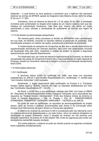 RF A- 67/CENIPA/2009 PR - MBK 17 JUL 2007
57/122
dirigentes – a qual levava os seus gestores a pensarem que a Agência não precisaria
observar as normas do SIPAER, apesar de integrarem este Sistema (inciso XXXIV do artigo
8º da Lei nº 11.182).
Entretanto, como se observa da leitura do § 2º do artigo 25 do CBA, a orientação
normativa está contemplada na relação entre órgãos de um mesmo sistema, sem que isto
implique em subordinação hierárquica. Vale dizer que, mesmo não sendo um órgão
subordinado a outro, persiste a necessidade de acatamento às normas que regem tal
sistema.
1.17.5 No âmbito da administração aeroportuária
De maneira geral, vários processos no âmbito da INFRAERO eram centralizados
em sua sede, em Brasília, incluindo os reportes relativos à prevenção de acidentes. Esta
centralização ensejava um retardo nas ações, prejudicando a atividade de prevenção.
A modernização do aeroporto de Congonhas se deu sem a devida observância da
regulamentação aeronáutica em diversos aspectos, bem como das observações oriundas
da fiscalização feita pelo DAC, impedindo a análise do projeto no tocante à segurança
operacional por parte daquele Departamento.
Foi observado que, por conta da estrutura organizacional da Empresa, as obras de
recuperação das pistas de Congonhas ficaram sob a responsabilidade do órgão regional da
Empresa, situado em Guarulhos, deixando à margem a própria administração aeroportuária
local (CGH).
1.18 Informações adicionais
1.18.1 Certificação
A aeronave Airbus A-320 foi certificada em 1988, com base nos requisitos
estabelecidos no JAR-25 (“Joint Aviation Requirements 25”), modificação 11, emitido pela
“Joint Aviation Authorities” (JAA) européia.
Atualmente, o órgão responsável pela certificação na Europa é a “European
Aviation Safety Agency” (EASA), estando em vigor os requisitos estabelecidos por meio
das “Certification Specifications 25” - CS-25).
No Brasil, o A-320 teve a sua certificação validada pelo DAC com base no RBHA
25 - Requisitos de Aeronavegabilidade Aviões Categoria Transporte, que é equivalente aos
requisitos da “Federal Aviation Administration” (FAA) dos Estados Unidos da América (o
“Code of Federal Regulations – Title 14, Chapter l, Part 25 - AIRWORTHINESS
STANDARDS: TRANSPORT CATEGORY AIRPLANES” - 14CFR25) e ao JAR-25.
Do ponto de vista da certificação, os requisitos de aeronavegabilidade do projeto
devem cobrir as normas e práticas recomendadas pelo Anexo 8 da Convenção sobre
Aviação Civil Internacional, da qual o Brasil e a França são signatários.
O sistema de reversor da aeronave A-320 é considerado pelo seu fabricante como
um sistema adicional de desaceleração e, por este motivo, não é um sistema obrigatório na
certificação do projeto. Entretanto, como a atuação do reversor em vôo provoca uma
situação catastrófica, no projeto do A-320 existem três níveis de segurança para evitar seu
acionamento inadvertido naquela condição.
Em outras palavras, o sistema só pode ser ativado quando as seguintes condições
forem satisfeitas simultaneamente:
 