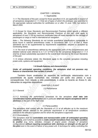 RF A- 67/CENIPA/2009 PR - MBK 17 JUL 2007
59/122
CHAPTER 1. GENERAL
1.1 Applicability
1.1.1 The Standards of this part, except for those specified in 8.4, are applicable in respect of
all aeroplanes designated in 1.1.3 that are of types of which the prototype was submitted to
the appropriate national authorities for certification on or after 13 June 1960, but before 2
March 2004.
…
1.1.3 Except for those Standards and Recommended Practices which specify a different
applicability, the Standards and Recommended Practices of this part shall apply to
aeroplanes of over 5 700 kg maximum certificated take-off mass intended for the carriage of
passengers or cargo or mail in international air navigation.
Note.— The following Standards do not include quantitative specifications comparable to
those found in national airworthiness codes. In accordance with 1.2.1 of Part II, these
Standards are to be supplemented by requirements established, adopted or accepted by
Contracting States.
1.1.4 The level of airworthiness defined by the appropriate parts of the comprehensive and
detailed national code referred to in 1.2.1 of Part II for the aeroplanes designated in 1.1.3
shall be at least substantially equivalent to the overall level intended by the broad Standards
of this part.
1.1.5 Unless otherwise stated, the Standards apply to the complete aeroplane including
power-units, systems and equipment.
...
1.4 Unsafe features and characteristics
Under all anticipated operating conditions, the aeroplane shall not possess any
feature or characteristic that renders it unsafe.”
Também foram analisados os aspectos de certificação relacionados com a
possibilidade de ajuste inadvertido dos manetes por parte dos pilotos e suas
conseqüências. Com relação a esta possibilidade, e ainda no tocante ao Anexo 8, são
relevantes os seguintes dispositivos:
CHAPTER 2. FLIGHT
2.2 Performance
2.2.1 General
...
2.2.1.2 Achieving the performance scheduled for the aeroplane shall take into
consideration human performance and in particular shall not require exceptional skill or
alertness on the part of the flight crew.
...
2.3 Flying qualities
The aeroplane shall comply with the Standards of 2.3 at all altitudes up to the maximum
anticipated altitude relevant to the particular requirement in all temperature conditions
relevant to the altitude in question and for which the aeroplane is approved.
2.3.1 Controllability
The aeroplane shall be controllable and manoeuvrable under all anticipated operating
conditions, and it shall be possible to make smooth transitions from one flight condition
to another (e.g. turns, sideslips, changes of engine power, changes of aeroplane
configurations) without requiring exceptional skill, alertness or strength on the part of
the pilot even in the event of failure of any power-unit. A technique for safely controlling the
 