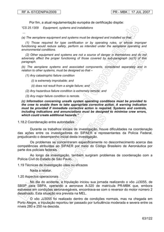 RF A- 67/CENIPA/2009 PR - MBK 17 JUL 2007
63/122
Por fim, a atual regulamentação européia de certificação dispõe:
“CS 25.1309 Equipment, systems and installations
...
(a) The aeroplane equipment and systems must be designed and installed so that:
(1) Those required for type certification or by operating rules, or whose improper
functioning would reduce safety, perform as intended under the aeroplane operating and
environmental conditions.
(2) Other equipment and systems are not a source of danger in themselves and do not
adversely affect the proper functioning of those covered by sub-paragraph (a)(1) of this
paragraph.
(b) The aeroplane systems and associated components, considered separately and in
relation to other systems, must be designed so that –
(1) Any catastrophic failure condition
(i) is extremely improbable; and
(ii) does not result from a single failure; and
(2) Any hazardous failure condition is extremely remote; and
(3) Any major failure condition is remote.
(c) Information concerning unsafe system operating conditions must be provided to
the crew to enable them to take appropriate corrective action. A warning indication
must be provided if immediate corrective action is required. Systems and controls,
including indications and annunciations must be designed to minimise crew errors,
which could create additional hazards.”
1.18.2 Coordenação entre autoridades
Durante os trabalhos iniciais de investigação, houve dificuldades na coordenação
das ações entre os investigadores do SIPAER e representantes da Polícia Federal,
prejudicando o desempenho inicial desta investigação.
Os problemas se concentraram especificamente no desconhecimento acerca das
competências atribuídas ao SIPAER por meio do Código Brasileiro de Aeronáutica por
parte dos policiais federais.
Ao longo da investigação, também surgiram problemas de coordenação com a
Polícia Civil do Estado de São Paulo.
1.19 Técnicas de investigação úteis ou eficazes
Nada a relatar.
1.20 Aspectos operacionais
No dia do acidente, a tripulação iniciou sua jornada realizando o vôo JJ3055, de
SBSP para SBPA, operando a aeronave A-320 de matrícula PR-MBK que, embora
estivesse em condições aeronavegáveis, encontrava-se com o reversor do motor número 2
desativado. Esta situação era prevista na MEL.
O vôo JJ3055 foi realizado dentro de condições normais, mas na chegada em
Porto Alegre, a tripulação reportou ter passado por turbulência moderada e severa entre os
níveis 280 e 250 na descida.
 