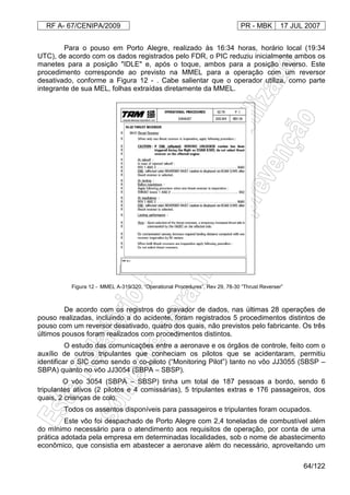 RF A- 67/CENIPA/2009 PR - MBK 17 JUL 2007
64/122
Para o pouso em Porto Alegre, realizado às 16:34 horas, horário local (19:34
UTC), de acordo com os dados registrados pelo FDR, o PIC reduziu inicialmente ambos os
manetes para a posição "IDLE" e, após o toque, ambos para a posição reverso. Este
procedimento corresponde ao previsto na MMEL para a operação com um reversor
desativado, conforme a Figura 12 - . Cabe salientar que o operador utiliza, como parte
integrante de sua MEL, folhas extraídas diretamente da MMEL.
De acordo com os registros do gravador de dados, nas últimas 28 operações de
pouso realizadas, incluindo a do acidente, foram registrados 5 procedimentos distintos de
pouso com um reversor desativado, quatro dos quais, não previstos pelo fabricante. Os três
últimos pousos foram realizados com procedimentos distintos.
O estudo das comunicações entre a aeronave e os órgãos de controle, feito com o
auxílio de outros tripulantes que conheciam os pilotos que se acidentaram, permitiu
identificar o SIC como sendo o co-piloto (“Monitoring Pilot”) tanto no vôo JJ3055 (SBSP –
SBPA) quanto no vôo JJ3054 (SBPA – SBSP).
O vôo 3054 (SBPA – SBSP) tinha um total de 187 pessoas a bordo, sendo 6
tripulantes ativos (2 pilotos e 4 comissárias), 5 tripulantes extras e 176 passageiros, dos
quais, 2 crianças de colo.
Todos os assentos disponíveis para passageiros e tripulantes foram ocupados.
Este vôo foi despachado de Porto Alegre com 2,4 toneladas de combustível além
do mínimo necessário para o atendimento aos requisitos de operação, por conta de uma
prática adotada pela empresa em determinadas localidades, sob o nome de abastecimento
econômico, que consistia em abastecer a aeronave além do necessário, aproveitando um
Figura 12 - MMEL A-319/320, “Operational Procedures”, Rev 29, 78-30 “Thrust Reverser”
 