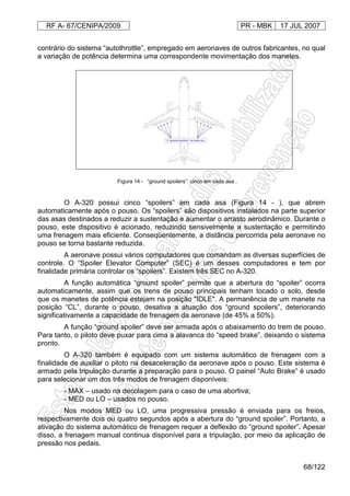 RF A- 67/CENIPA/2009 PR - MBK 17 JUL 2007
68/122
contrário do sistema “autothrottle”, empregado em aeronaves de outros fabricantes, no qual
a variação de potência determina uma correspondente movimentação dos manetes.
O A-320 possui cinco “spoilers” em cada asa (Figura 14 - ), que abrem
automaticamente após o pouso. Os “spoilers” são dispositivos instalados na parte superior
das asas destinados a reduzir a sustentação e aumentar o arrasto aerodinâmico. Durante o
pouso, este dispositivo é acionado, reduzindo sensivelmente a sustentação e permitindo
uma frenagem mais eficiente. Conseqüentemente, a distância percorrida pela aeronave no
pouso se torna bastante reduzida.
A aeronave possui vários computadores que comandam as diversas superfícies de
controle. O “Spoiler Elevator Computer” (SEC) é um desses computadores e tem por
finalidade primária controlar os “spoilers”. Existem três SEC no A-320.
A função automática “ground spoiler” permite que a abertura do “spoiler” ocorra
automaticamente, assim que os trens de pouso principais tenham tocado o solo, desde
que os manetes de potência estejam na posição "IDLE". A permanência de um manete na
posição “CL”, durante o pouso, desativa a atuação dos “ground spoilers”, deteriorando
significativamente a capacidade de frenagem da aeronave (de 45% a 50%).
A função “ground spoiler” deve ser armada após o abaixamento do trem de pouso.
Para tanto, o piloto deve puxar para cima a alavanca do “speed brake”, deixando o sistema
pronto.
O A-320 também é equipado com um sistema automático de frenagem com a
finalidade de auxiliar o piloto na desaceleração da aeronave após o pouso. Este sistema é
armado pela tripulação durante a preparação para o pouso. O painel “Auto Brake” é usado
para selecionar um dos três modos de frenagem disponíveis:
- MAX – usado na decolagem para o caso de uma abortiva;
- MED ou LO – usados no pouso.
Nos modos MED ou LO, uma progressiva pressão é enviada para os freios,
respectivamente dois ou quatro segundos após a abertura do “ground spoiler”. Portanto, a
ativação do sistema automático de frenagem requer a deflexão do “ground spoiler”. Apesar
disso, a frenagem manual continua disponível para a tripulação, por meio da aplicação de
pressão nos pedais.
Figura 14 - “ground spoilers”: cinco em cada asa .
 