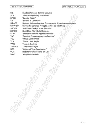 RF A- 67/CENIPA/2009 PR - MBK 17 JUL 2007
7/122
SIE Subdepartamento de Infra-Estrutura
SOP “Standard Operating Procedures”
SPECI “Special Report”
SIC “Second in Command”
SIPAER Sistema de Investigação e Prevenção de Acidentes Aeronáuticos
SRPV-SP Serviço Regional de Proteção ao Vôo de São Paulo
SSCVR Solid State Cockpit Voice Recorder
SSFDR Solid State Flight Data Recorder
STAR “Standard Terminal Approach Routes”
TAF “Terminal Area or Aerodrome Forecast”
TCU “Thrust Control Unit”
TLA “Thrust Lever Angle”
TWR Torre de Controle
TWR-PA Torre Porto Alegre
UTC “Universal Time Coordinated”
VOR Radiofarol Onidirecional em VHF
WOW “Weight On Wheels”
 