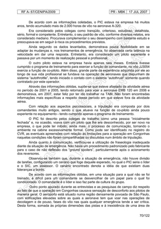 RF A- 67/CENIPA/2009 PR - MBK 17 JUL 2007
70/122
De acordo com as informações coletadas, o PIC estava na empresa há muitos
anos, tendo acumulado mais de 2.000 horas de vôo na aeronave A-320.
Era considerado pelos colegas como tranqüilo, criterioso, estudioso, detalhista,
sério, formal e competente. Entretanto, o seu padrão de vôo, conforme diversos relatos, era
considerado mediano. Procurava complementar o seu desempenho com bastante estudo e
preocupava-se em seguir à risca os procedimentos previstos.
Ainda segundo os dados levantados, demonstrava pouca flexibilidade em se
adaptar às mudanças e, nos treinamentos de emergência, foi observada certa latência na
velocidade em dar uma resposta. Entretanto, era considerado um piloto experiente e
passava por um momento de realização pessoal e profissional.
O outro piloto estava na empresa havia apenas seis meses. Embora tivesse
cumprido o programa de treinamento para exercer a função de comandante, no vôo JJ3054
exercia a função de co-piloto. Além disso, grande parte da experiência adquirida por ele ao
longo de sua vida profissional se fundava na operação de aeronaves que dispunham de
sistema “autothrottle”, tendo iniciado o contato com o sistema “autothrust” somente quando
contratado por este operador.
Através das informações obtidas, supõe-se que esteve afastado da atividade aérea
no período de 2001 a 2005, tendo retornado para voar a aeronave EMB 120 em 2006 e
demonstrava, em 2007, estar feliz por ter ido trabalhar na TAM. Não foram encontradas
informações mais específicas a respeito desse período em que esteve fora da atividade
aérea.
Com relação aos aspectos psicossociais, a tripulação era composta por dois
comandantes muito antigos, sendo o que atuava na função de co-piloto ainda pouco
experiente no equipamento - tendo cumprido apenas o programa de treinamento.
O PIC foi descrito pelos colegas de trabalho como uma pessoa “inicialmente
fechada” e, na ocasião, voava com um piloto que lhe era desconhecido, por ser novo na
empresa, o que pode ter inibido, ainda mais, o processo de comunicação, tornando o
ambiente na cabine excessivamente formal. Como pode ser identificado no registro do
CVR, as eventuais apreensões com relação às limitações para a operação em Congonhas
naquelas condições não foram compartilhadas ou discutidas num âmbito de tripulação.
Ainda quanto à comunicação, verificou-se a utilização de fraseologia inadequada
diante da situação de emergência. Não havia um procedimento padronizado pelo fabricante
para o caso de não deflexão dos “ground spoilers”, particularmente após o acionamento
dos reversores.
Observou-se também que, durante a situação de emergência, não houve divisão
de tarefas, configurando um cenário que foge daquele esperado, no qual o PIC seria o líder
e o SIC, um assessor. O cenário encontrado denota a idéia de que existiam duas
lideranças a bordo.
De acordo com as informações obtidas, em uma situação para a qual não se foi
treinado, é difícil para um comandante se desvencilhar de um papel para o qual foi
condicionado. O comandante é o líder e isso faz parte da cultura do grupo.
Outro ponto apurado durante as entrevistas e as pesquisas de campo diz respeito
ao fato de que a operação em Congonhas causava sensação de desconforto aos pilotos de
maneira geral. O aeroporto está situado numa região densamente povoada de São Paulo,
com edificações elevadas sobre as quais a aeronave tem que voar nas operações de
decolagem e de pouso, fases do vôo nas quais qualquer emergência tende a ser crítica.
Desta forma, somada às próprias dimensões das pistas e à inexistência de uma área de
 