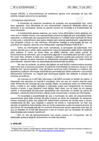 RF A- 67/CENIPA/2009 PR - MBK 17 JUL 2007
71/122
escape (RESA), a circunvizinhança do aeródromo gerava uma sensação de que não
existiria margem para erros na operação.
1.22 Aspectos ergonômicos
A introdução de sistemas complexos de proteção nos equipamentos traz, como
risco agregado, uma dificuldade na sua compreensão, originando diferentes falhas que
demoram a ser percebidas, devido ao grande número de controles e à multiplicidade de
suas interações.
A complexidade desses sistemas, por vezes, torna difícil para o piloto elaborar, por
meio de um modelo mental, uma representação precisa da lógica de sua automação. Como
agravante, a sofisticação dos equipamentos dispostos no “cockpit” pode significar um óbice
a mais para o entendimento das ações ditadas pelo sistema automatizado, especialmente
nas situações críticas ou não rotineiras, dificultando também a antecipação do que vai
acontecer em seguida, gerando uma inadequação cognitiva (Philippe Polet et al.1
).
Como as informações são muito complexas, a concepção da automação nem
sempre permite que o piloto saiba exatamente como as operações estão sendo realizadas
pelo sistema. É como se fosse dado ao piloto, apenas, uma noção parcial do
funcionamento da aeronave, que a engenharia julga ser a necessária para que ele a opere.
Por outro lado, também é dada uma proteção à aeronave quanto aos possíveis erros de
operação capazes de gerar situações de descontrole (situações estas que, neste contexto
automatizado, estariam além da capacidade de compreensão do piloto).
No caso do acidente, os pilotos não sabiam de que forma o sistema estava atuando
para evitar que a aeronave pousasse. O painel de instrumentos da aeronave acusou a não
deflexão dos “ground spoilers”, mas não houve nenhuma outra indicação e o sistema não
apresentou qualquer informação adicional que permitisse aos pilotos entender o que estava
efetivamente ocorrendo, ou mesmo que associasse aquela não deflexão à posição dos
manetes de potência.
Os manuais do A-320 são volumosos e de difícil consulta no âmbito da cabine. A
disposição dos assuntos no manual é complexa, uma vez que um mesmo assunto pode
estar distribuído por diversas de suas seções. Assim, ao pesquisar sobre um determinado
tema, o piloto é, por vezes, obrigado a manusear quase que integralmente os volumes
trazidos a bordo, o que consome muito tempo. Além disso, por se tratar de um espaço
restrito, a necessidade de manusear documentos tão volumosos no âmbito da cabine de
pilotagem, sobretudo nos momentos críticos, pode comprometer o acesso às informações.
Foi levantada a possibilidade de que a iluminação do pátio de estacionamento,
reposicionada para mais próximo da pista durante as obras de ampliação do aeroporto,
tivesse ofuscado a visão dos pilotos em determinado momento da corrida após o pouso,
notadamente do SIC, que ocupava o assento da direita e, naturalmente, ao fixar sua
atenção no painel de instrumentos, teria ao fundo justamente o pátio de estacionamento de
aeronaves. As conseqüências de um eventual ofuscamento seriam agravadas pelo fato de
que os manetes do A-320 são pequenos e não se movem com as variações de potência
determinadas pelo sistema “autothrust”.
Em um vôo de acompanhamento com pouso noturno em Congonhas, não foi
observado qualquer sinal de ofuscamento na visão dos pilotos.
2. ANÁLISE
1
Philippe Polet, Frédéric Vanderhaegen e René Amalberti, 2002. Modelling border-line tolerated conditions of
use (BTCU) and associated risks. Em http://www.elsevier.com/locate/ssci.
 