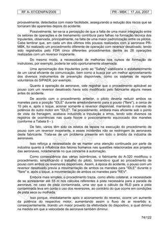 RF A- 67/CENIPA/2009 PR - MBK 17 JUL 2007
74/122
provavelmente, detectados com maior facilidade, assegurando a redução dos riscos que se
tornaram tão aparentes depois do acidente.
Possivelmente, ter-se-ia a percepção de que a falta de uma maior integração entre
os setores de operações e de treinamento contribuía para falhas na formação técnica dos
tripulantes, observada, principalmente, na falta de uma maior padronização entre os pilotos.
Cabe lembrar que, em cada um dos últimos três pousos realizados com a aeronave PR-
MBK, foi realizado um procedimento diferente de operação com reversor desativado, tendo
sido registrados pelo FDR cinco diferentes procedimentos dentre as 28 operações
realizadas com um reversor inoperante.
Do mesmo modo, a necessidade de melhorias nos cursos de formação de
instrutores, por exemplo, poderia ter sido oportunamente observada.
Uma aproximação dos tripulantes junto ao "Safety" viabilizaria o estabelecimento
de um canal eficiente de comunicação, bem como a busca por um melhor aproveitamento
dos diversos instrumentos de prevenção disponíveis, como os sistemas de reporte
voluntários do SIPAER, por exemplo.
Quanto à operação da aeronave, vale registrar que o procedimento aplicável ao
pouso com um reversor desativado havia sido modificado pelo fabricante alguns meses
antes do acidente.
De acordo com o procedimento anterior, o piloto deveria reduzir ambos os
manetes para a posição "IDLE" durante arredondamento para o pouso ("flare"), a cerca de
10 pés e, após o toque, acionar somente o reversor disponível, mantendo o manete de
potência do outro motor em "IDLE". Tal procedimento, embora mais eficiente sob o ponto
de vista da frenagem, acabava induzindo a tripulação a erros, tendo sido diversos os
registros de ocorrências nas quais houve o posicionamento equivocado dos manetes
(conforme a Tabela 6 - ).
De fato, vários têm sido os relatos de lapsos na execução do procedimento de
pouso com um reversor inoperante, e esses incidentes não se restringem às aeronaves
deste fabricante. Trata-se de um problema presente em todo o âmbito da indústria de
aeronaves.
Isso reforça a necessidade de se manter uma atenção continuada por parte da
indústria quanto à influência dos fatores humanos nas questões relacionadas aos projetos
das aeronaves, notadamente no que concerne à automação.
Como conseqüência das várias ocorrências, o fabricante do A-320 modificou o
procedimento, simplificando o trabalho do piloto, tornando-o igual ao procedimento de
pouso com ambos os reversores disponíveis. Assim, à época do acidente, o pouso com um
reversor desativado previa a movimentação de ambos os manetes para "IDLE" durante o
"flare" e, após o toque, a movimentação de ambos os manetes para "REV".
Embora mais simples, o procedimento trazia, como efeito colateral, a necessidade
de se acrescentar até 55 m nos cálculos referentes à pista necessária para a parada da
aeronave, no caso de pista contaminada, uma vez que o cálculo da RLD para a pista
contaminada leva em conta o uso dos reversores, ao contrário do que ocorre em condições
de pista seca ou molhada.
Isso porque, imediatamente após o acionamento do reverso, ocorre um aumento
da potência do respectivo motor, aumentando assim o fluxo de ar revertido e,
conseqüentemente, tirando um maior proveito da efetividade do dispositivo, a qual diminui
na medida em que a velocidade da aeronave também diminui.
 