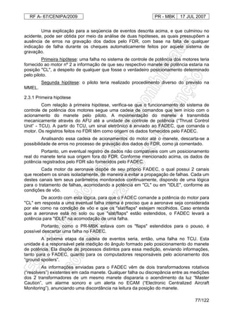 RF A- 67/CENIPA/2009 PR - MBK 17 JUL 2007
77/122
Uma explicação para a seqüencia de eventos descrita acima, e que culminou no
acidente, pode ser obtida por meio da análise de duas hipóteses, as quais pressupõem a
ausência de erros na gravação dos dados pelo FDR, com base na falta de qualquer
indicação de falha durante os cheques automaticamente feitos por aquele sistema de
gravação.
Primeira hipótese: uma falha no sistema de controle de potência dos motores teria
fornecido ao motor nº 2 a informação de que seu respectivo manete de potência estaria na
posição "CL", a despeito de qualquer que fosse o verdadeiro posicionamento determinado
pelo piloto.
Segunda hipótese: o piloto teria realizado procedimento diverso do previsto na
MMEL.
2.3.1 Primeira hipótese
Com relação à primeira hipótese, verifica-se que o funcionamento do sistema de
controle de potência dos motores segue uma cadeia de comandos que tem início com o
acionamento do manete pelo piloto. A movimentação do manete é transmitida
mecanicamente através do AFU até a unidade de controle de potência (“Thrust Control
Unit” - TCU). A partir do TCU, um sinal eletrônico é enviado ao FADEC, que comanda o
motor. Os registros feitos no FDR têm como origem os dados fornecidos pelo FADEC.
Analisando essa cadeia de acionamentos do motor até o manete, descarta-se a
possibilidade de erros no processo de gravação dos dados do FDR, como já comentado.
Portanto, um eventual registro de dados não compatíveis com um posicionamento
real do manete teria sua origem fora do FDR. Conforme mencionado acima, os dados de
potência registrados pelo FDR são fornecidos pelo FADEC.
Cada motor da aeronave dispõe de seu próprio FADEC, o qual possui 2 canais
que recebem os sinais isoladamente, de maneira a evitar a propagação de falhas. Cada um
destes canais tem seus parâmetros monitorados continuamente, dispondo de uma lógica
para o tratamento de falhas, acomodando a potência em "CL" ou em "IDLE", conforme as
condições de vôo.
De acordo com esta lógica, para que o FADEC comande a potência do motor para
"CL" em resposta a uma eventual falha interna é preciso que a aeronave seja considerada
por ele como na condição de vôo e que os "slat/flaps" estejam recolhidos. Caso entenda
que a aeronave está no solo ou que "slat/flaps" estão estendidos, o FADEC levará a
potência para "IDLE" na acomodação de uma falha.
Portanto, como o PR-MBK estava com os "flaps" estendidos para o pouso, é
possível descartar uma falha no FADEC.
A próxima etapa da cadeia de eventos seria, então, uma falha no TCU. Esta
unidade é a responsável pela medição do ângulo formado pelo posicionamento do manete
de potência. Ela dispõe de processos distintos para essa medição, enviando informações,
tanto para o FADEC, quanto para os computadores responsáveis pelo acionamento dos
“ground spoilers”.
As informações enviadas para o FADEC vêm de dois transformadores rotativos
(“resolvers”) existentes em cada manete. Qualquer falha ou discrepância entre as medições
dos 2 transformadores de um mesmo manete dispararia o acendimento da luz “Master
Caution”, um alarme sonoro e um alerta no ECAM (“Electronic Centralized Aircraft
Monitoring”), anunciando uma discordância na leitura da posição do manete.
 