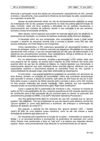 RF A- 67/CENIPA/2009 PR - MBK 17 JUL 2007
81/122
diminuído a percepção visual dos pilotos por ofuscamento, especialmente do SIC, sentado
à direita e, naturalmente, mais suscetível à influência da iluminação do pátio, considerando-
se a operação na pista 35L.
Apesar de potencialmente viável, em vôo de acompanhamento realizado ao longo
da investigação não se deu qualquer ofuscamento na visão dos pilotos pela iluminação do
pátio. Contudo, neste vôo ficou evidente a dificuldade em se verificar, visualmente, o
posicionamento dos manetes de potência, devido à sua coloração e ao seu tamanho,
somados à baixa luminosidade ambiente.
Além desses, outros aspectos que podem ter exercido algum grau de influência no
desempenho da tripulação, no contexto da hipótese analisada, ainda merecem destaque.
A tripulação tinha, em sua composição, dois comandantes, tendo o mais antigo
ocupado o assento da esquerda durante toda a jornada e atuado como PIC nos dois
pousos realizados: em Porto Alegre e em Congonhas.
Como característica, o PIC costumava apresentar um desempenho mediano, em
termos de pilotagem, tendo um histórico marcado por pequenas dificuldades em situações
operacionais mais críticas, o que era compensado por um alto grau de padronização e de
aderência aos procedimentos previstos. Esta característica reforça a evidência de que a
MMEL tenha sido consultada ao início daquele vôo.
Em um determinado momento, durante a aproximação, o PIC relatou estar com
uma pequena dor de cabeça, de acordo com o registro do CVR. Embora não tenha sido
possível aferir de que tipo de cefaléia se tratava, ou mesmo aquilatar sua intensidade, é
extremamente plausível que este incômodo tenha exercido alguma influência nas suas
capacidades cognitiva e psicomotora durante os momentos finais do vôo, quando a
imprevisibilidade da situação exigiu uma maior efetividade do desempenho.
O outro piloto - cuja grande experiência pregressa se consolidou em aeronaves da
linha Boeing, também na condição de comandante - havia sido contratado recentemente
pelo operador e contava, à época do acidente, com cerca de 200 horas de vôo em A-320.
Este piloto ocupou o assento da direita durante toda a jornada e atuou como SIC durante
os dois pousos realizados por aquela tripulação. Cabe salientar que sua experiência
naquela função se resumia ao treinamento para “Right Seat Certification”.
Como o papel do SIC é justamente o de monitorar o vôo - inclusive no tocante às
ações do PIC e aos parâmetros de vôo - a pouca experiência do SIC naquele assento pode
ter contribuído para a não percepção de um eventual lapso ou desvio na execução dos
procedimentos previsto na MMEL e no SOP (“Standard Operating Procedures”).
Isso fica particularmente claro no momento em que SIC constata que os “ground
spoilers” não defletiram. Tem-se a impressão de que ele esperou pela abertura normal dos
“ground spoilers” e, como esta demorava a acontecer, ele antecipou a confirmação da
abertura do reversor do motor nº 1.
Em seguida, o anúncio da não abertura dos “ground spoilers” (SIC – "spoiler
nada") foi feito de uma maneira quase mecânica, como se ele não tivesse a exata
dimensão do problema que estava por vir.
Um tripulante com experiência na função de co-piloto – ambientado no assento da
direita – e na aeronave tenderia a acompanhar os parâmetros de operação com outros
olhos. Estaria mais acostumado a fazer os "call outs" e já saberia que respostas deveria
esperar. Assim, seria provavelmente mais eficiente no reconhecimento de um desvio.
 