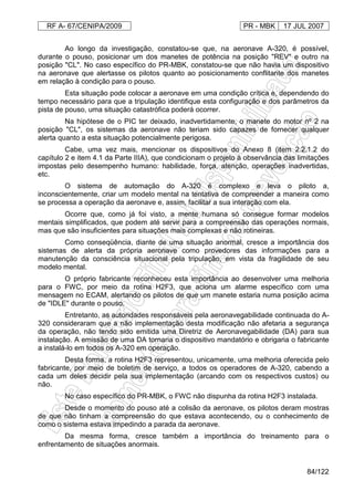 RF A- 67/CENIPA/2009 PR - MBK 17 JUL 2007
84/122
Ao longo da investigação, constatou-se que, na aeronave A-320, é possível,
durante o pouso, posicionar um dos manetes de potência na posição "REV" e outro na
posição "CL". No caso específico do PR-MBK, constatou-se que não havia um dispositivo
na aeronave que alertasse os pilotos quanto ao posicionamento conflitante dos manetes
em relação à condição para o pouso.
Esta situação pode colocar a aeronave em uma condição crítica e, dependendo do
tempo necessário para que a tripulação identifique esta configuração e dos parâmetros da
pista de pouso, uma situação catastrófica poderá ocorrer.
Na hipótese de o PIC ter deixado, inadvertidamente, o manete do motor nº 2 na
posição "CL", os sistemas da aeronave não teriam sido capazes de fornecer qualquer
alerta quanto a esta situação potencialmente perigosa.
Cabe, uma vez mais, mencionar os dispositivos do Anexo 8 (item 2.2.1.2 do
capítulo 2 e item 4.1 da Parte IIIA), que condicionam o projeto à observância das limitações
impostas pelo desempenho humano: habilidade, força, atenção, operações inadvertidas,
etc.
O sistema de automação do A-320 é complexo e leva o piloto a,
inconscientemente, criar um modelo mental na tentativa de compreender a maneira como
se processa a operação da aeronave e, assim, facilitar a sua interação com ela.
Ocorre que, como já foi visto, a mente humana só consegue formar modelos
mentais simplificados, que podem até servir para a compreensão das operações normais,
mas que são insuficientes para situações mais complexas e não rotineiras.
Como conseqüência, diante de uma situação anormal, cresce a importância dos
sistemas de alerta da própria aeronave como provedores das informações para a
manutenção da consciência situacional pela tripulação, em vista da fragilidade de seu
modelo mental.
O próprio fabricante reconheceu esta importância ao desenvolver uma melhoria
para o FWC, por meio da rotina H2F3, que aciona um alarme específico com uma
mensagem no ECAM, alertando os pilotos de que um manete estaria numa posição acima
de "IDLE" durante o pouso.
Entretanto, as autoridades responsáveis pela aeronavegabilidade continuada do A-
320 consideraram que a não implementação desta modificação não afetaria a segurança
da operação, não tendo sido emitida uma Diretriz de Aeronavegabilidade (DA) para sua
instalação. A emissão de uma DA tornaria o dispositivo mandatório e obrigaria o fabricante
a instalá-lo em todos os A-320 em operação.
Desta forma, a rotina H2F3 representou, unicamente, uma melhoria oferecida pelo
fabricante, por meio de boletim de serviço, a todos os operadores de A-320, cabendo a
cada um deles decidir pela sua implementação (arcando com os respectivos custos) ou
não.
No caso específico do PR-MBK, o FWC não dispunha da rotina H2F3 instalada.
Desde o momento do pouso até a colisão da aeronave, os pilotos deram mostras
de que não tinham a compreensão do que estava acontecendo, ou o conhecimento de
como o sistema estava impedindo a parada da aeronave.
Da mesma forma, cresce também a importância do treinamento para o
enfrentamento de situações anormais.
 