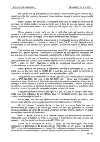 RF A- 67/CENIPA/2009 PR - MBK 17 JUL 2007
85/122
De acordo com os gravadores, não se cogitou, em momento algum, verificar-se o
posicionamento dos manetes, tampouco houve qualquer alusão à potência desenvolvida
pelo motor nº 2.
Neste aspecto, em particular, é necessário dizer que, ao longo da operação da
aeronave, os pilotos acabam se acostumando com o fato de que os manetes não se
movem automaticamente quando das mudanças de regime de potência pela função
"autothrust".
Como, durante a maior parte do vôo, é inútil olhar para os manetes para se
identificar a potência desenvolvida pelos motores, pode acabar ficando distante da mente
do piloto a idéia de uma verificação visual do posicionamento dos manetes.
De acordo com simulações feitas durante a investigação, pode-se afirmar que, se
os pilotos tivessem reduzido o manete do motor nº 2, para "IDLE" em até 7 segundos após
a constatação da não abertura dos “ground spoilers”, a aeronave poderia ter parado sobre
a pista.
Vale lembrar que o recuo daquele manete para "IDLE" já determinaria a imediata
deflexão dos “ground spoilers”, aumentando a eficiência da frenagem na velocidade em
que a aeronave se encontrava, reduzindo, drasticamente, a distância de pista necessária.
Assim, a falta de um dispositivo que alertasse a tripulação quanto a qualquer
posicionamento dos manetes que pudesse oferecer risco à operação – no caso, um em
"REV" e outro em "CL" – favoreceu a perda da consciência situacional dos pilotos,
contribuindo para a consumação do acidente.
Nesta questão, em particular, é importante apreciar a certificação do A-320 no
Brasil, que se deu com base no RBHA 25, o qual, por sua vez, aplica diretamente os
dispositivos da regulamentação americana, em seu original em inglês.
A regulamentação americana (14CFR25 - §25.1309, (c)) - tanto quanto a européia
(seja o JAR §25.1309, (c), seja a CS §25.1309, (c)) - obriga que informações de
advertência sejam fornecidas à tripulação para alertá-la quanto a condições inseguras de
operação e para capacitá-la a tomar as ações corretivas adequadas. Também dispõe que
os sistemas, os controles e os meios de alerta e monitoramento devam ser projetados para
minimizar os erros da tripulação, que poderiam criar perigos adicionais.
A regulamentação atualmente em vigor (CS §25.1309, (c)) na Europa, além disso,
impõe que uma indicação de advertência deva ser fornecida sempre que uma ação
corretiva imediata seja necessária.
No PR-MBK, não havia um sistema de alerta que tivesse levado os pilotos a uma
compreensão quanto a um eventual posicionamento inadequado dos manetes.
O próprio Anexo 8 também dispõe, no item 4.1 da mesma Parte IIIA, que os
detalhamentos do projeto e da construção devem ser tais que garantam, de maneira
razoável, que todas as partes da aeronave funcionem de modo efetivo e confiável em todas
as condições operacionais previsíveis.
E os 14CFR25, JAR-25 e CS-25 também obrigam que equipamentos, sistemas e
instalações sejam projetados de modo a assegurar o desempenho de suas funções sob
todas as condições previsíveis de operação (§25.1309, (a)).
Assim, se o fabricante do A-320, à época de sua certificação, não havia
vislumbrado a possibilidade de posicionamento inadvertido de um manete na posição
"REV" com o outro sendo deixado na posição "CL", o histórico de ocorrências recentes tem
demonstrado que esta condição, nos dias de hoje, é plenamente conhecida e previsível.
 