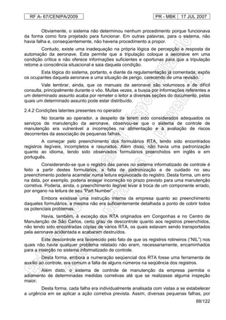 RF A- 67/CENIPA/2009 PR - MBK 17 JUL 2007
88/122
Obviamente, o sistema não determinou nenhum procedimento porque funcionava
da forma como fora projetado para funcionar. Em outras palavras, para o sistema, não
havia falha e, conseqüentemente, não haveria procedimento a propor.
Contudo, existe uma inadequação na própria lógica de percepção e resposta da
automação da aeronave. Esta permite que a tripulação coloque a aeronave em uma
condição crítica e não oferece informações suficientes e oportunas para que a tripulação
retome a consciência situacional e saia daquela condição.
Esta lógica do sistema, portanto, e diante da regulamentação já comentada, expôs
os ocupantes daquela aeronave a uma situação de perigo, carecendo de uma revisão.
Vale lembrar, ainda, que os manuais da aeronave são volumosos e de difícil
consulta, principalmente durante o vôo. Muitas vezes, a busca por informações referentes a
um determinado assunto acaba por remeter o leitor a diversas seções do documento, pelas
quais um determinado assunto pode estar distribuído.
2.4.2 Condições latentes presentes no operador
No tocante ao operador, a despeito de terem sido considerados adequados os
serviços de manutenção da aeronave, observou-se que o sistema de controle de
manutenção era vulnerável a incorreções na alimentação e à avaliação de riscos
decorrentes da associação de pequenas falhas.
A começar pelo preenchimento dos formulários RTA, tendo sido encontrados
registros ilegíveis, incompletos e rasurados. Além disso, não havia uma padronização
quanto ao idioma, tendo sido observados formulários preenchidos em inglês e em
português.
Considerando-se que o registro das panes no sistema informatizado de controle é
feito a partir destes formulários, a falta de padronização e de cuidado no seu
preenchimento poderia acarretar numa leitura equivocada do registro. Desta forma, um erro
na data, por exemplo, poderia ensejar incorreção no prazo previsto para uma manutenção
corretiva. Poderia, ainda, o preenchimento ilegível levar à troca de um componente errado,
por engano na leitura de seu “Part Number”.
Embora existisse uma instrução interna da empresa quanto ao preenchimento
daqueles formulários, a mesma não era suficientemente detalhada a ponto de cobrir todos
os potenciais problemas.
Havia, também, à exceção dos RTA originados em Congonhas e no Centro de
Manutenção de São Carlos, certo grau de descontrole quanto aos registros preenchidos,
não tendo sido encontradas cópias de vários RTA, os quais estavam sendo transportados
pela aeronave acidentada e acabaram destruídos.
Este descontrole era favorecido pelo fato de que os registros rotineiros (“NIL”) nos
quais não havia qualquer problema relatado não eram, necessariamente, encaminhados
para a inserção no sistema informatizado de controle.
Desta forma, embora a numeração seqüencial dos RTA fosse uma ferramenta de
auxílio ao controle, era comum a falta de alguns números na seqüência dos registros.
Além disto, o sistema de controle de manutenção da empresa permitia o
adiamento de determinadas medidas corretivas até que se realizasse alguma inspeção
maior.
Desta forma, cada falha era individualmente analisada com vistas a se estabelecer
a urgência em se aplicar a ação corretiva prevista. Assim, diversas pequenas falhas, por
 