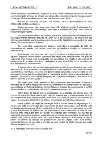 RF A- 67/CENIPA/2009 PR - MBK 17 JUL 2007
89/122
serem analisadas isoladamente, poderiam ter suas ações corretivas retardadas até uma
próxima inspeção sem que se fizesse uma adequada avaliação do impacto à segurança em
virtude dos efeitos cumulativos e das associações entre estas falhas.
Faltava ao processo, portanto, um sistema para o gerenciamento do risco
relacionado a estas associações.
Como agravante, não havia uma supervisão eficiente quanto à aplicação dos
dispositivos contidos na documentação que rege a atividade do setor, bem como na
regulamentação vigente.
A comunicação de falhas recorrentes e de maus funcionamentos não estava sendo
feita regularmente, conforme previsto no RBHA 121 e no próprio MGM da empresa, o que
reforça a constatação quanto ao distanciamento do órgão fiscalizador no exercício de suas
atribuições, também junto à empresa.
Por outro lado, evidenciou-se, também, uma clara preocupação do setor de
manutenção em atender, por razões comerciais, os requisitos ditados por organismos
internacionais.
Este aspecto, em particular, não chega a constituir um risco à operação, já que
aqueles requisitos internacionais costumam ser muito mais conservadores em prol da
segurança, mas mostra uma inadequação nas prioridades em relação à observância da
regulamentação em vigor, do mesmo modo como sugere a insuficiência nos requisitos por
esta estabelecidos como mínimos.
A inobservância das peculiaridades presentes em seu quadro de pilotos, com certa
desproporção entre o número de comandantes e o de co-pilotos, bem como de certas
características individuais presentes em determinados tripulantes, somada à falta de um
acompanhamento quanto ao desempenho operacional destes desde a sua admissão na
empresa, permitiam a composição de tripulações com perfil inadequado para certos tipos
de vôo, como foi o caso do JJ3054.
De modo geral, este desequilíbrio na composição das tripulações favorecia a
formação de um clima inadequado a bordo e, dependendo da complexidade da operação,
potencializava a influência de fatores como a falta ou o excesso de autoconfiança, o conflito
de autoridade e a complacência, dificultando o gerenciamento do vôo.
Além disso, de acordo com as investigações de acidentes nos últimos anos, há
indícios de que o ambiente gerado num “cockpit” operado por dois comandantes tende a
ser complacente e/ou desconfortável, ensejando um potencial prejuízo ao trabalho de
equipe, o que gerava desconforto na cabine, prejudicando a eficiência da tripulação.
Outra questão se refere às diferenças entre a cultura formal da organização e o
modo como esta era percebida por uma parcela de seus tripulantes, o que denota certa
fragilidade na esfera gerencial, sobretudo no tocante à maneira como a empresa transmite
a seus funcionários os valores por ela considerados como aceitáveis. A falta de uma
resposta mais efetiva por parte do "Safety" da empresa com referência aos reportes de
segurança operacional recebidos, possivelmente em função do quantitativo insuficiente de
profissionais qualificados no setor, reforçava aquelas diferenças. A iniciativa de alguns
pilotos no sentido de realizar um procedimento por ele julgado como mais correto,
independentemente de ser este o previsto, dá uma mostra do efeito adverso que estas
diferenças podem produzir.
2.4.3 Regulação e fiscalização da aviação civil
 