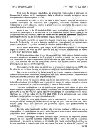 RF A- 67/CENIPA/2009 PR - MBK 17 JUL 2007
90/122
Pelo lado da atividade reguladora, os problemas relacionados à operação em
Congonhas já vinham sendo monitorados, dada a relevância daquele aeródromo para o
transporte aéreo de passageiros no País.
Conforme foi apurado, no início de 2006, a ANAC realizou reuniões para tratar da
questão envolvendo as operações em Congonhas, buscando encontrar medidas
mitigadoras a serem adotadas, visando à preservação das condições de segurança nas
operações da pista principal.
Assim é que, no dia 10 de abril de 2006, como resultado de uma das reuniões, foi
reconhecida pela Agência a necessidade de que o operador tivesse, para a operação em
Congonhas com pista molhada, todos os reversores de empuxo operantes. Estas ações
estão registradas na ata da reunião realizada naquela data (Figura 3 - ).
Entretanto, somente em dezembro daquele mesmo ano, surgiu uma minuta de
Instrução Suplementar, na qual a Agência estabelecia, como obrigatórios, os reversores
para a operação em Congonhas na condição de pista molhada (Figura 7 - ).
Ainda assim, esta minuta, que chegou a ser colocada na página oficial daquele
órgão na “Internet”, no início de 2007, somente teve seu conteúdo transformado em norma
a partir de 31 de março de 2008.
Embora não seja possível prever as conseqüências caso o pouso tivesse ocorrido
em outro aeródromo (provavelmente Guarulhos), é possível presumir que, se o requisito
dos reversores de empuxo operantes tivesse entrado em vigor antes de 17 de julho de
2007, este acidente não teria se consumado, uma vez que aquela aeronave não poderia
prosseguir para o pouso em Congonhas.
Conseqüentemente, pode-se afirmar que o processo de regulação da ANAC não
foi eficiente, por conta da demora em tornar mandatório um requisito já conhecido.
No tocante à atividade de fiscalização, é importante comentar o fato de que as
obras de ampliação do terminal de passageiros e do pátio de manobras de Congonhas não
foram previamente aprovadas pelo órgão competente.
Desta forma, no caso das obras no pátio de estacionamento, o órgão fiscalizador
teria sido privado da oportunidade para promover um estudo do projeto, no qual se poderia
perceber um eventual risco na movimentação do sistema de iluminação.
Também, constatou-se que as modificações geradas pelas obras na pista não
foram objeto de homologação, uma vez que, de acordo com o entendimento compartilhado
pela ANAC e pela INFRAERO, a pista não sofreu mudanças em suas características físicas
(definidas no § 2º do artigo 36 da IAC 2328-0790). Como conseqüência, não seriam
aplicáveis os dispositivos previstos naquela Instrução.
Em princípio, este entendimento parece questionável, uma vez que aquela
instrução fala em mudanças na resistência e no tipo de piso. Cabe recordar que, nesta
mesma pista, havia sido colocado um pavimento rugoso, que posteriormente foi
substituído.
De fato, esta investigação também não encontrou qualquer evidência de que a
obra na pista principal daquele aeroporto tenha formalmente recebido a autorização prévia
por parte da ANAC, prevista no artigo 36 daquela IAC.
Sendo a autorização para obra concedida após um estudo do respectivo projeto,
presume-se que algumas questões importantes sob o ponto de vista da segurança
operacional – tais como a medição e a divulgação dos novos coeficientes de atrito e de
textura superficial, a reabertura da pista para operações antes da feitura do "grooving" e o
 