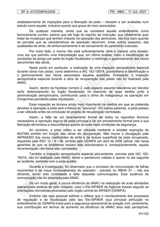 RF A- 67/CENIPA/2009 PR - MBK 17 JUL 2007
91/122
estabelecimento de inspeções para a liberação da pista – viessem a ser avaliadas num
estudo como aquele, inclusive quanto aos graus de risco associados.
De qualquer maneira, ainda que se considere aquele entendimento como
tecnicamente correto, parece que ele foge do espírito da instrução, que nitidamente quer
tratar de mudanças que tenham impacto na operação das aeronaves. Isto fica claro quando
se percebe que as características de operação decorrem, entre outros aspectos, das
qualidades de atrito, de emborrachamento e de escoamento do pavimento colocado.
Por outro lado, a norma não está suficientemente clara e merece uma revisão,
uma vez que permitiu uma interpretação que, em última análise, inibiu a identificação de
condições de perigo por parte do órgão fiscalizador e restringiu o gerenciamento dos riscos
decorrentes das obras.
Neste ponto em particular, a realização de uma inspeção aeroportuária especial
durante obras nas pistas, como determina a IAC 162-1001A, possibilitaria a identificação e
o gerenciamento dos riscos associados àquelas questões. Entretanto, a inspeção
aeroportuária especial durante a obra de recuperação das pistas não foi realizada pela
ANAC.
Assim, dentro da hipótese número 2, este aspecto assume relevância por denotar
certo distanciamento do órgão fiscalizador no exercício de suas tarefas junto à
administração aeroportuária, contribuindo para o clima de insegurança na operação em
Congonhas percebido pelas tripulações.
Essa inspeção se tornava ainda mais importante na medida em que se pretendia
devolver à operação a pista sem a feitura do "grooving". Em outras palavras, a pista passou
a ser utilizada antes da conclusão do projeto de recuperação contratado.
Assim, a falta de um levantamento formal de todos os requisitos técnicos
necessários à operação segura da pista principal e de um procedimento formal para a sua
liberação alimentava a desconfiança quanto às suas reais condições de segurança.
Ao contrário, a pista voltou a ser utilizada mediante a simples expiração do
NOTAM emitido em função das obras de recuperação. Não houve a divulgação pela
INFRAERO dos novos coeficientes de atrito e de textura superficial da pista recuperada,
requerida pela RSV 13 / A / 06, emitida pelo CENIPA em abril de 2006 (afinal, não havia
garantias de que os problemas haviam sido solucionados e, conseqüentemente, aquela
recomendação não havia sido cancelada).
Também a inspeção aeroportuária especial pós-acidente, prevista pela IAC 162-
1001A, não foi realizada pela ANAC, tendo o aeródromo voltado a operar no dia seguinte
ao acidente, somente com a pista auxiliar.
Durante a investigação, foi observado que o processo de comunicação de falhas
recorrentes e de maus funcionamentos do operador - previsto no RBHA 21 – não era
eficiente, tendo sido constatada a falta daquelas comunicações. Esta ausência de
comunicação não foi detectada pela ANAC.
De um modo geral, a pouca eficiência da ANAC na realização de suas atividades
operacionais poderia ter sido mitigada, caso o Elo-SIPAER da Agência tivesse seguido as
orientações normativas emanadas pelo órgão central do SIPAER (CENIPA).
Embora não seja possível estimar o reflexo que o monitoramento dos processos
de regulação e de fiscalização pelo seu Elo-SIPAER (sua principal atribuição no
entendimento do CENIPA) traria para a segurança operacional da aviação civil, certamente,
sua contribuição em termos de aumento da eficiência da ANAC teria sido perceptível,
 