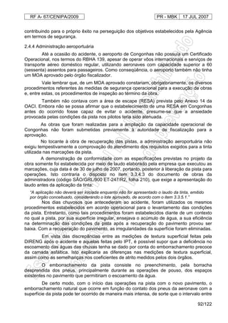 RF A- 67/CENIPA/2009 PR - MBK 17 JUL 2007
92/122
contribuindo para o próprio êxito na perseguição dos objetivos estabelecidos pela Agência
em termos de segurança.
2.4.4 Administração aeroportuária
Até a ocasião do acidente, o aeroporto de Congonhas não possuía um Certificado
Operacional, nos termos do RBHA 139, apesar de operar vôos internacionais e serviços de
transporte aéreo doméstico regular, utilizando aeronaves com capacidade superior a 60
(sessenta) assentos para passageiros. Como conseqüência, o aeroporto também não tinha
um MOA aprovado pelo órgão fiscalizador.
Vale lembrar que, de um MOA aprovado constariam, obrigatoriamente, os diversos
procedimentos referentes às medidas de segurança operacional para a execução de obras
e, entre estas, os procedimentos de inspeção ao término da obra.
Também não contava com a área de escape (RESA) prevista pelo Anexo 14 da
OACI. Embora não se possa afirmar que o estabelecimento de uma RESA em Congonhas
antes do ocorrido fosse capaz de evitar o acidente, presume-se que a ansiedade
provocada pelas condições da pista nos pilotos teria sido atenuada.
As obras que foram realizadas para a ampliação da capacidade operacional de
Congonhas não foram submetidas previamente à autoridade de fiscalização para a
aprovação.
No tocante à obra de recuperação das pistas, a administração aeroportuária não
exigiu tempestivamente a comprovação do atendimento dos requisitos exigidos para a tinta
utilizada nas marcações da pista.
A demonstração de conformidade com as especificações previstas no projeto da
obra somente foi estabelecida por meio de laudo elaborado pela empresa que executou as
marcações, cuja data é de 30 de julho de 2007, portanto, posterior à liberação da pista para
operações. Isto contraria o disposto no item 3.3.4.3 do documento de obras da
administradora (código SÃO/GRL/900 ET-247/R2, folha 210), que exige a apresentação do
laudo antes da aplicação da tinta:
“A aplicação não deverá ser iniciada enquanto não for apresentado o laudo da tinta, emitido
por órgão conceituado, considerando o lote aprovado, de acordo com o item 3.3.5.1.”
Nos dias chuvosos que antecederam ao acidente, foram utilizados os mesmos
procedimentos estabelecidos em acordo operacional para o levantamento das condições
da pista. Entretanto, como tais procedimentos foram estabelecidos diante de um contexto
no qual a pista, por sua superfície irregular, ensejava o acúmulo de água, a sua eficiência
na determinação das condições da pista após a recuperação do pavimento provou ser
baixa. Com a recuperação do pavimento, as irregularidades da superfície foram eliminadas.
Em vista das discrepâncias entre as medições de textura superficial feitas pela
DIRENG após o acidente e aquelas feitas pelo IPT, é possível supor que a deficiência no
escoamento das águas das chuvas tenha se dado por conta do emborrachamento precoce
da camada asfáltica. Isto explicaria as diferenças nas medições de textura superficial,
assim como as semelhanças nos coeficientes de atrito medidos pelos dois órgãos.
O emborrachamento da pista consiste no preenchimento, pela borracha
desprendida dos pneus, principalmente durante as operações de pouso, dos espaços
existentes no pavimento que permitiriam o escoamento da água.
De certo modo, com o início das operações na pista com o novo pavimento, o
emborrachamento natural que ocorre em função do contato dos pneus da aeronave com a
superfície da pista pode ter ocorrido de maneira mais intensa, de sorte que o intervalo entre
 