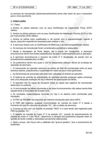 RF A- 67/CENIPA/2009 PR - MBK 17 JUL 2007
93/122
os serviços de manutenção (desemborrachamento) tenha sido maior do que o necessário
para o novo pavimento.
3. CONCLUSÃO
3.1. Fatos:
a. Ambos os pilotos estavam com os seus Certificados de Capacidade Física (CCF)
válidos;
b. Ambos os pilotos estavam com os seus Certificados de Habilitação Técnica (CHT) e Vôo
por Instrumentos (IFR) válidos;
c. Ambos os pilotos eram qualificados e, de acordo com a regulamentação vigente à
época, possuíam experiência necessária para realizar o vôo;
d. A aeronave estava com os Certificados de Matrícula e de Aeronavegabilidade válidos;
e. Os serviços de manutenção foram considerados periódicos e adequados;
f. Desde a decolagem de Porto Alegre, até o pouso em Congonhas, a aeronave
encontrava-se dentro dos limites estabelecidos de peso e balanceamento para a operação;
g. A aeronave encontrava-se o reversor do motor nº 2 desativado, de acordo com os
procedimentos estabelecidos na MEL;
h. Os parâmetros dentro dos quais o vôo foi despachado estavam dentro do envelope de
operação da aeronave;
i. O crescimento do operador acentuou os efeitos da falta de coordenação entre os seus
diversos setores, prejudicando a supervisão em todos os seus níveis gerenciais;
j. As ferramentas de prevenção não eram bem utilizadas no âmbito do operador;
k. O sistema de controle de manutenção do operador permitia postergar ações corretivas
sem uma adequada avaliação de risco referente às associações de falhas;
l. O operador não foi capaz de recuperar todas as cópias dos registros de manutenção
destruídos no acidente;
m. A comunicação de falhas recorrentes e de maus funcionamentos não estava sendo feita
regularmente à Autoridade de Aviação Civil;
n. As condições meteorológicas reinantes na rota e no destino eram conhecidas pela
tripulação;
o. O FWC do PR-MBK não dispunha da melhoria introduzida pela rotina H2F3;
p. O FDR não registrou qualquer movimentação do manete do motor nº 2 desde o
momento em que foi colocado na posição “CL”, até a colisão da aeronave;
q. O pouso se deu com um manete na posição "IDLE" e o outro tendo sido registrado pelo
FDR na posição “CL”;
r. O registro do manete do motor nº 2 na posição “CL”, quando do posicionamento do
manete do motor nº 1 em "IDLE", determinou a variação dos parâmetros daquele motor no
sentido de tentar manter a velocidade previamente selecionada;
s. Após o pouso, não houve nem a deflexão dos “ground spoilers”, nem o acionamento do
autobrake;
 