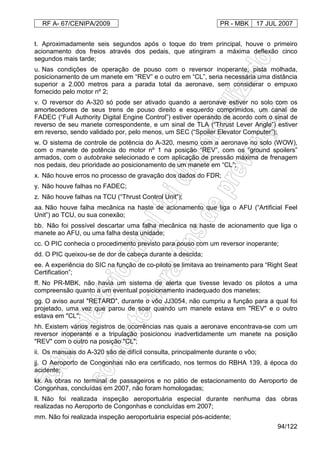 RF A- 67/CENIPA/2009 PR - MBK 17 JUL 2007
94/122
t. Aproximadamente seis segundos após o toque do trem principal, houve o primeiro
acionamento dos freios através dos pedais, que atingiram a máxima deflexão cinco
segundos mais tarde;
u. Nas condições de operação de pouso com o reversor inoperante, pista molhada,
posicionamento de um manete em “REV” e o outro em “CL”, seria necessária uma distância
superior a 2.000 metros para a parada total da aeronave, sem considerar o empuxo
fornecido pelo motor nº 2;
v. O reversor do A-320 só pode ser ativado quando a aeronave estiver no solo com os
amortecedores de seus trens de pouso direito e esquerdo comprimidos, um canal de
FADEC (“Full Authority Digital Engine Control”) estiver operando de acordo com o sinal de
reverso de seu manete correspondente, e um sinal de TLA (“Thrust Lever Angle”) estiver
em reverso, sendo validado por, pelo menos, um SEC (“Spoiler Elevator Computer”);
w. O sistema de controle de potência do A-320, mesmo com a aeronave no solo (WOW),
com o manete de potência do motor nº 1 na posição “REV”, com os “ground spoilers”
armados, com o autobrake selecionado e com aplicação de pressão máxima de frenagem
nos pedais, deu prioridade ao posicionamento de um manete em “CL”;
x. Não houve erros no processo de gravação dos dados do FDR;
y. Não houve falhas no FADEC;
z. Não houve falhas na TCU (“Thrust Control Unit”);
aa. Não houve falha mecânica na haste de acionamento que liga o AFU (“Artificial Feel
Unit”) ao TCU, ou sua conexão;
bb. Não foi possível descartar uma falha mecânica na haste de acionamento que liga o
manete ao AFU, ou uma falha desta unidade;
cc. O PIC conhecia o procedimento previsto para pouso com um reversor inoperante;
dd. O PIC queixou-se de dor de cabeça durante a descida;
ee. A experiência do SIC na função de co-piloto se limitava ao treinamento para “Right Seat
Certification”;
ff. No PR-MBK, não havia um sistema de alerta que tivesse levado os pilotos a uma
compreensão quanto a um eventual posicionamento inadequado dos manetes;
gg. O aviso aural "RETARD", durante o vôo JJ3054, não cumpriu a função para a qual foi
projetado, uma vez que parou de soar quando um manete estava em "REV" e o outro
estava em "CL";
hh. Existem vários registros de ocorrências nas quais a aeronave encontrava-se com um
reversor inoperante e a tripulação posicionou inadvertidamente um manete na posição
"REV" com o outro na posição "CL";
ii. Os manuais do A-320 são de difícil consulta, principalmente durante o vôo;
jj. O Aeroporto de Congonhas não era certificado, nos termos do RBHA 139, à época do
acidente;
kk. As obras no terminal de passageiros e no pátio de estacionamento do Aeroporto de
Congonhas, concluídas em 2007, não foram homologadas;
ll. Não foi realizada inspeção aeroportuária especial durante nenhuma das obras
realizadas no Aeroporto de Congonhas e concluídas em 2007;
mm. Não foi realizada inspeção aeroportuária especial pós-acidente;
 