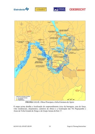 FIGURA 1.1.1-2 - Obras Principais e Infra-Estrutura de Apoio

O mapa acima detalha a localização do empreendimento (eixo da barragem, casa de força,
vilas residenciais, alojamentos, canteiros de obras) e a localização das TIs Paquiçamba e
Arara da Volta Grande do Xingu e do Grupo Juruna do Km 17.




6610-01-GL-830-RT-00109                     10                    Engevix/Themag/Intertechne
 